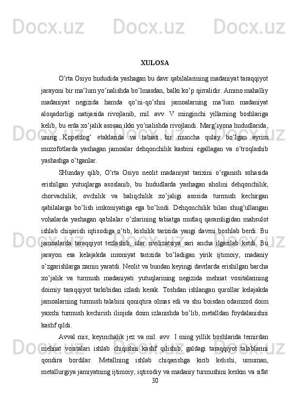 XULOSA
O’rta Osiyo hududida yashagan bu davr qabilalarining madaniyat taraqqiyot
jarayoni bir ma‘lum yo’nalishda bo’lmasdan, balki ko’p qirralidir. Ammo mahalliy
madaniyat   negizida   hamda   qo’ni-qo’shni   jamoalarning   ma‘lum   madaniyat
aloqadorligi   natijasida   rivojlanib,   mil.   avv.   V   minginchi   yillarning   boshlariga
kelib, bu erda xo’jalik asosan ikki yo’nalishda rivojlandi. Marg’iyona hududlarida,
uning   Kopetdog’   etaklarida   va   tabiati   bir   muncha   qulay   bo’lgan   ayrim
muzofotlarda   yashagan   jamoalar   dehqonchilik   kasbini   egallagan   va   o’troqlashib
yashashga o’tganlar. 
SHunday   qilib,   O’rta   Osiyo   neolit   madaniyat   tarixini   o’rganish   sohasida
erishilgan   yutuqlarga   asoslanib,   bu   hududlarda   yashagan   aholini   dehqonchilik,
chorvachilik,   ovchilik   va   baliqchilik   xo’jaligi   asosida   turmush   kechirgan
qabilalarga   bo’lish   imkoniyatiga   ega   bo’lindi.   Dehqonchilik   bilan   shug’ullangan
vohalarda   yashagan   qabilalar   o’zlarining   tabiatga   mutlaq   qaramligidan   mahsulot
ishlab   chiqarish   iqtisodiga   o’tib,   kishilik   tarixida   yangi   davrni   boshlab   berdi.   Bu
jamoalarda   taraqqiyot   tezlashib,   ular   sivilizatsiya   sari   ancha   ilgarilab   ketdi.   Bu
jarayon   esa   kelajakda   insoniyat   tarixida   bo’ladigan   yirik   ijtimoiy,   madaniy
o’zgarishlarga zamin yaratdi. Neolit va bundan keyingi davrlarda erishilgan barcha
xo’jalik   va   turmush   madaniyati   yutuqlarining   negizida   mehnat   vositalarining
doimiy   taraqqiyot   tarkibidan   izlash   kerak.   Toshdan   ishlangan   qurollar   kelajakda
jamoalarning turmush talabini  qoniqtira olmas edi  va shu boisdan odamzod doim
yaxshi   turmush   kechirish   ilinjida  doim   izlanishda   bo’lib,   metalldan  foydalanishni
kashf qildi. 
Avval   mis,   keyinchalik   jez   va   mil.   avv.   I   ming   yillik   boshlarida   temirdan
mehnat   vositalari   ishlab   chiqishni   kashf   qilishib,   galdagi   taraqqiyot   talablarini
qondira   bordilar.   Metallning   ishlab   chiqarishga   kirib   kelishi,   umuman,
metallurgiya jamiyatning ijtimoiy, iqtisodiy va madaniy turmushini keskin va sifat
30 