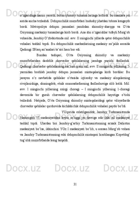 o’zgarishiga zamin yaratdi, butun ijtimoiy tuzumni larzaga keltirdi. bu manzara jez
asrida ancha tezlashdi. Dehqonchilik muzofotlari hududiy jihatdan tobora kengayib
bordi.   Metropoliya   dehqon   jamoalari   janubdan   shimoliy-sharqqa   va   O’rta
Osiyoning markaziy tumanlariga kirib bordi. Ana shu o’zgarishlar tufayli Murg’ob
vohasida, Janubiy O’zbekistonda mil. avv. II minginchi yillarda qator dehqonchilik
vohalari   tashkil   topdi.   Bu   dehqonchilik   markazlarining   madaniy   xo’jalik   asosida
Qadimgi SHarq an‘analari ta‘siri ham bor edi. 
Bundan   tashqari,   O’rta   Osiyoning   shimoliy   va   markaziy
muzofotlaridan   dashtlik   chorvador   qabilalarning   janubga   yurishi   faollashdi.
Qadimgi chorvador qabilalarning ma‘lum qismi mil. avv. II minginchi yillikning 2-
yarmidan   boshlab   janubiy   dehqon   jamoalari   mintaqalariga   kirib   bordilar.   Bu
jarayon   o’z   navbatida   qabilalar   o’rtasida   iqtisodiy   va   madaniy   aloqalarning
rivojlanishiga,   shuningdek,   etnik   munosabatlarning   faollashuviga   olib   keldi.   Mil.
avv.   I   minginchi   yillarning   oxirgi   choragi   –   I   minginchi   yillarning   1-choragi
davomida   bir   guruh   chorvador   qabilalarning   dehqonchilik   hayotiga   o’tishi
tezlashdi.   Natijada,   O’rta   Osiyoning   shimoliy   mintaqalaridagi   qator   viloyatlarda
chorvador qabilalar qurshovida kichikkichik dehqonchilik vohalari paydo bo’ldi. 
YUqorida   eslatilganidek,   Janubiy   Turkmanistonda
Namozgoh   VI   madaniyatidan   keyin   so’nggi   jez   davriga   odir   ikki   xil   madaniyat
tashkil   topdi.   Ulardan   biri   Janubiy-g’arbiy   Turkmanistonning   arxaik   Dahiston
madaniyati   bo’lsa,   ikkinchisi   YOz   I   madaniyati   bo’lib,   u   asosan   Murg’ob   vohasi
va Janubiy Turkmanistonning eski dehqonchilik mintaqasi hisoblangan Kopetdog’
tog’oldi muzofotlarida keng tarqaldi.
31 