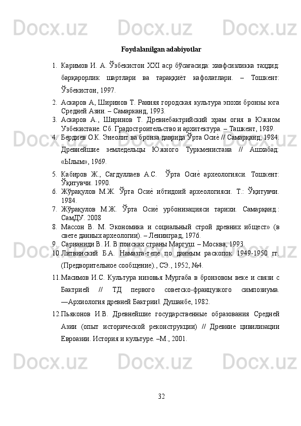 Foydalanilgan adabiyotlar
1. Каримов   И .   А .   Ўзбекистон   ХХ I   аср   бўсағасида :   хавфсизликка   таҳдид :
барқарорлик   шартлари   ва   тараққиёт   кафолатлари .   –   Тошкент :
Ўзбекистон , 1997.
2. Аскаров А, Ширинов Т. Ранняя городская  культура эпохи бронзы юга
Средней Азии. – Самарканд, 1993.
3. Аскаров   А.,   Ширинов   Т.   Древнебактрийский   храм   огня   в   Южном
Узбекистане. Сб. Градостроительство и архитектура. – Ташкент, 1989.
4. Бердиев О.К. Энеолит ва бронза даврида Ўрта Осие? // Самарқанд, 1984.
Древнейшие   земледельцы   Южного   Туркменистана   //   Ашхабад:
«Ылым», 1969.
5. Кабиров   Ж.,   Сагдуллаев   А.С.     Ўрта   Оси	
е?  археологияси.   Тошкент:
Ўқитувчи. 1990.
6. Жўрақулов   М.Ж.   Ўрта   Оси	
е?  ибтидоий   археологияси.   Т.:   Ўқитувчи.
1984.
7. Жўрақулов   М.Ж.   Ўрта   Оси
е?  урбонизацияси   тарихи.   Самарқанд.:
СамДУ. 2008
8. Массон   В.   М.   Экономика   и   социальный   строй   древних   ибщест»   (в
свете данных археологии). – Ленинград, 1976.
9. Сарианиди В. И. В поисках страны Маргуш. – Москва, 1993.
10. Литвинский   Б.А.   Намазга-тепе   по   данным   раскопок   1949-1950   гг.
(Предворительное сообщение)., СЭ., 1952, №4.
11. Масимов   И.С.   Культура   низовья   Мургаба   в   бронзовом   веке   и   связи   с
Бактрией   //   ТД   первого   советско-французкого   симпозиума.
―Архиология древней Бактрии . Душанбе, 1982.
‖
12. Пьяконов   И.В.   Древнейшие   государственные   образования   Средней
Азии   (опыт   исторической   реконструкции)   //   Древние   цивилизации
Евроазии. История и культуре. –М., 2001 .
32 