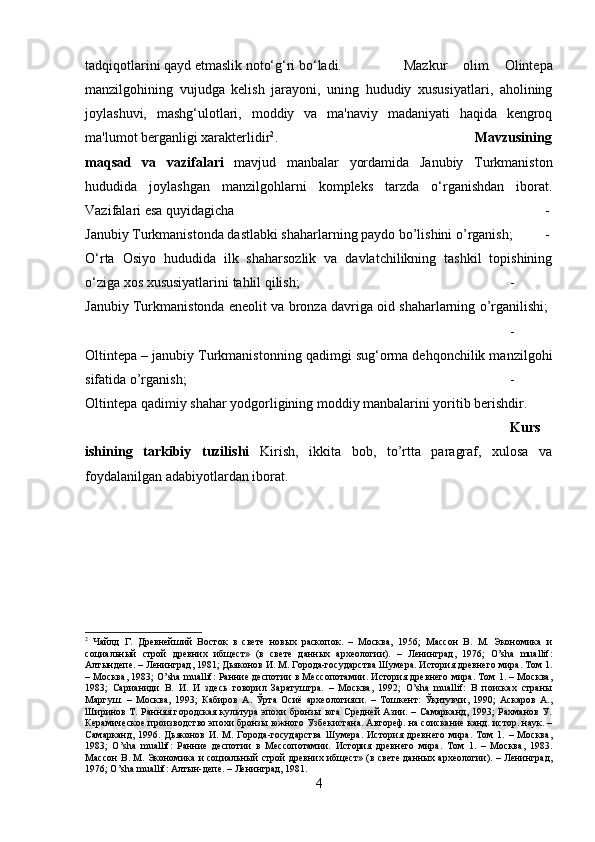 tadqiqotlarini qayd etmaslik noto‘g‘ri bo‘ladi.  Mazkur   olim   Olintepa
manzilgohining   vujudga   kelish   jarayoni,   uning   hududiy   xususiyatlari,   aholining
joylashuvi,   mashg‘ulotlari,   moddiy   va   ma'naviy   madaniyati   haqida   kengroq
ma'lumot berganligi xarakterlidir 2
. Mavzusining
maqsad   va   vazifalari   mavjud   manbalar   yordamida   Janubiy   Turkmaniston
hududida   joylashgan   manzilgohlarni   kompleks   tarzda   o‘rganishdan   iborat.
Vazifalari esa quyidagicha  -
Janubiy Turkmanistonda dastlabki shaharlarning paydo bo’lishini o’rganish; -
O‘rta   Osiyo   hududida   ilk   shaharsozlik   va   davlatchilikning   tashkil   topishining
o‘ziga xos xususiyatlarini tahlil qilish;  -
Janubiy Turkmanistonda eneolit va bronza davriga oid shaharlarning o’rganilishi;  
-
Oltintepa – janubiy Turkmanistonning qadimgi sug‘orma dehqonchilik manzilgohi
sifatida o’rganish;  -
Oltintepa qadimiy shahar yodgorligining moddiy manbalarini yoritib berishdir.
Kurs
ishining   tarkibiy   tuzilishi   Kirish,   ikkita   bob,   to’rtta   paragraf,   xulosa   va
foydalanilgan adabiyotlardan iborat.
2
  Чайлд   Г.   Древнейший   Восток   в   свете   новых   раскопок.   –   Москва,   1956;   Массон   В.   М.   Экономика   и
социальный   строй   древних   ибщест»   (в   свете   данных   археологии).   –   Ленинград,   1976;   O’sha   muallif:
Алтындепе. – Ленинград, 1981; Дьяконов И. М. Города-государства Шумера. История древнего мира. Том 1.
– Москва, 1983; O’sha muallif: Ранние деспотии в Мессопотамии. История древнего мира. Том 1. – Москва,
1983;   Сарианиди   В.   И.   И   здесь   говорил   Заратуштра.   –   Москва,   1992;   O’sha   muallif:   В   поисках   страны
Маргуш.   –   Москва,   1993;   Кабиров   А.   Ўрта   Осиё   археологияси.   –   Тошкент:   Ўқитувчи,   1990;   Аскаров   А.,
Ширинов Т. Ранняя городская культура эпохи бронзы юга Средней Азии. – Самарканд, 1993; Рахманов У.
Керамическое производство эпохи бронзы южного Узбекистана. Автореф. на соискание канд. истор. наук. –
Самарканд,   1996.   Дьяконов   И.   М.   Города-государства   Шумера.   История   древнего   мира.   Том   1.   –   Москва,
1983;   O’sha   muallif:   Ранние   деспотии   в   Мессопотамии.   История   древнего   мира.   Том   1.   –   Москва,   1983.
Массон В. М. Экономика и социальный строй древних ибщест» (в свете данных археологии). – Ленинград,
1976; O’sha muallif: Алтын-депе. – Ленинград, 1981.
4 