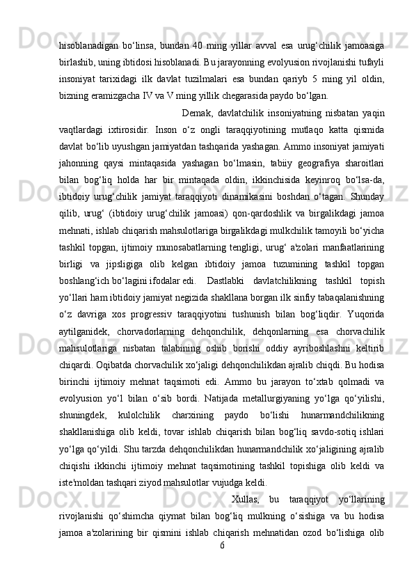 hisoblanadigan   bo‘linsa,   bundan   40   ming   yillar   avval   esa   urug‘chilik   jamoasiga
birlashib, uning ibtidosi hisoblanadi. Bu jarayonning evolyusion rivojlanishi tufayli
insoniyat   tarixidagi   ilk   davlat   tuzilmalari   esa   bundan   qariyb   5   ming   yil   oldin,
bizning eramizgacha IV va V ming yillik chegarasida paydo bo‘lgan. 
Demak,   davlatchilik   insoniyatning   nisbatan   yaqin
vaqtlardagi   ixtirosidir.   Inson   o‘z   ongli   taraqqiyotining   mutlaqo   katta   qismida
davlat bo‘lib uyushgan jamiyatdan tashqarida yashagan. Ammo insoniyat jamiyati
jahonning   qaysi   mintaqasida   yashagan   bo‘lmasin,   tabiiy   geografiya   sharoitlari
bilan   bog‘liq   holda   har   bir   mintaqada   oldin,   ikkinchisida   keyinroq   bo‘lsa-da,
ibtidoiy   urug‘chilik   jamiyat   taraqqiyoti   dinamikasini   boshdan   o‘tagan.   Shunday
qilib,   urug‘   (ibtidoiy   urug‘chilik   jamoasi)   qon-qardoshlik   va   birgalikdagi   jamoa
mehnati, ishlab chiqarish mahsulotlariga birgalikdagi mulkchilik tamoyili bo‘yicha
tashkil   topgan,   ijtimoiy   munosabatlarning   tengligi,   urug‘   a'zolari   manfaatlarining
birligi   va   jipsligiga   olib   kelgan   ibtidoiy   jamoa   tuzumining   tashkil   topgan
boshlang‘ich bo‘lagini ifodalar edi. Dastlabki   davlatchilikning   tashkil   topish
yo‘llari ham ibtidoiy jamiyat negizida shakllana borgan ilk sinfiy tabaqalanishning
o‘z   davriga   xos   progressiv   taraqqiyotini   tushunish   bilan   bog‘liqdir.   Yuqorida
aytilganidek,   chorvadorlarning   dehqonchilik,   dehqonlarning   esa   chorvachilik
mahsulotlariga   nisbatan   talabining   oshib   borishi   oddiy   ayriboshlashni   keltirib
chiqardi. Oqibatda chorvachilik xo‘jaligi dehqonchilikdan ajralib chiqdi. Bu hodisa
birinchi   ijtimoiy   mehnat   taqsimoti   edi.   Ammo   bu   jarayon   to‘xtab   qolmadi   va
evolyusion   yo‘l   bilan   o‘sib   bordi.   Natijada   metallurgiyaning   yo‘lga   qo‘yilishi,
shuningdek,   kulolchilik   charxining   paydo   bo‘lishi   hunarmandchilikning
shakllanishiga   olib   keldi,   tovar   ishlab   chiqarish   bilan   bog‘liq   savdo-sotiq   ishlari
yo‘lga qo‘yildi. Shu tarzda dehqonchilikdan hunarmandchilik xo‘jaligining ajralib
chiqishi   ikkinchi   ijtimoiy   mehnat   taqsimotining   tashkil   topishiga   olib   keldi   va
iste'moldan tashqari ziyod mahsulotlar vujudga keldi.
Xullas,   bu   taraqqiyot   yo‘llarining
rivojlanishi   qo‘shimcha   qiymat   bilan   bog‘liq   mulkning   o‘sishiga   va   bu   hodisa
jamoa   a'zolarining   bir   qismini   ishlab   chiqarish   mehnatidan   ozod   bo‘lishiga   olib
6 