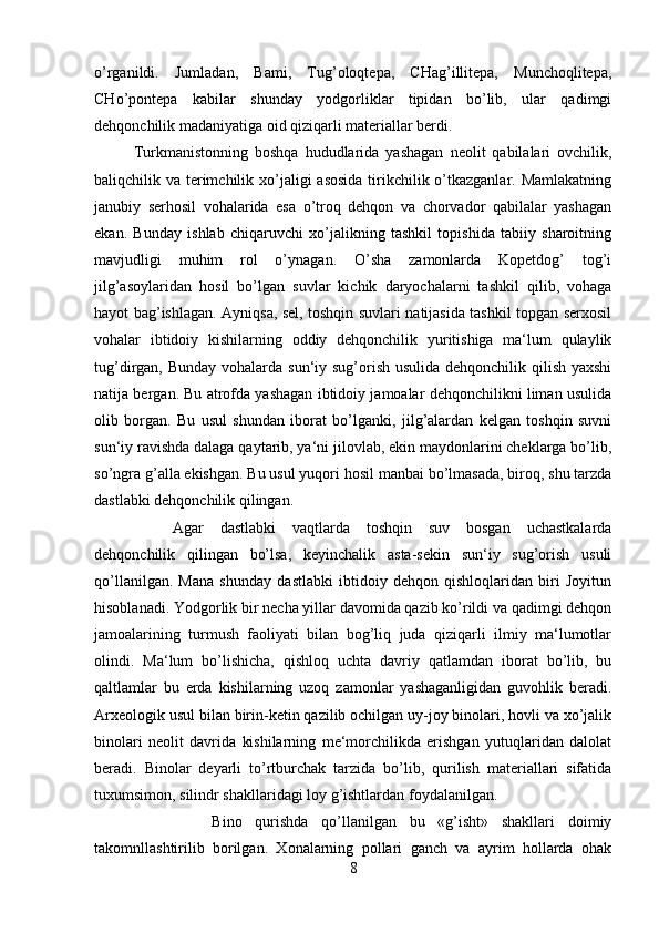 o’rganildi.   Jumladan,   Bami,   Tug’oloqtepa,   CHag’illitepa,   Munchoqlitepa,
CHo’pontepa   kabilar   shunday   yodgorliklar   tipidan   bo’lib,   ular   qadimgi
dehqonchilik madaniyatiga oid qiziqarli materiallar berdi.
Turkmanistonning   boshqa   hududlarida   yashagan   neolit   qabilalari   ovchilik,
baliqchilik va terimchilik xo’jaligi  asosida tirikchilik o’tkazganlar. Mamlakatning
janubiy   serhosil   vohalarida   esa   o’troq   dehqon   va   chorvador   qabilalar   yashagan
ekan.   Bunday   ishlab   chiqaruvchi   xo’jalikning   tashkil   topishida   tabiiy   sharoitning
mavjudligi   muhim   rol   o’ynagan.   O’sha   zamonlarda   Kopetdog’   tog’i
jilg’asoylaridan   hosil   bo’lgan   suvlar   kichik   daryochalarni   tashkil   qilib,   vohaga
hayot bag’ishlagan. Ayniqsa, sel, toshqin suvlari natijasida tashkil topgan serxosil
vohalar   ibtidoiy   kishilarning   oddiy   dehqonchilik   yuritishiga   ma‘lum   qulaylik
tug’dirgan, Bunday  vohalarda sun‘iy sug’orish usulida dehqonchilik qilish yaxshi
natija bergan. Bu atrofda yashagan ibtidoiy jamoalar dehqonchilikni liman usulida
olib   borgan.   Bu   usul   shundan   iborat   bo’lganki,   jilg’alardan   kelgan   toshqin   suvni
sun‘iy ravishda dalaga qaytarib, ya‘ni jilovlab, ekin maydonlarini cheklarga bo’lib,
so’ngra g’alla ekishgan. Bu usul yuqori hosil manbai bo’lmasada, biroq, shu tarzda
dastlabki dehqonchilik qilingan. 
Agar   dastlabki   vaqtlarda   toshqin   suv   bosgan   uchastkalarda
dehqonchilik   qilingan   bo’lsa,   keyinchalik   asta-sekin   sun‘iy   sug’orish   usuli
qo’llanilgan.   Mana   shunday   dastlabki   ibtidoiy   dehqon   qishloqlaridan   biri   Joyitun
hisoblanadi. Yodgorlik bir necha yillar davomida qazib ko’rildi va qadimgi dehqon
jamoalarining   turmush   faoliyati   bilan   bog’liq   juda   qiziqarli   ilmiy   ma‘lumotlar
olindi.   Ma‘lum   bo’lishicha,   qishloq   uchta   davriy   qatlamdan   iborat   bo’lib,   bu
qaltlamlar   bu   erda   kishilarning   uzoq   zamonlar   yashaganligidan   guvohlik   beradi.
Arxeologik usul bilan birin-ketin qazilib ochilgan uy-joy binolari, hovli va xo’jalik
binolari   neolit   davrida   kishilarning   me‘morchilikda   erishgan   yutuqlaridan   dalolat
beradi.   Binolar   deyarli   to’rtburchak   tarzida   bo’lib,   qurilish   materiallari   sifatida
tuxumsimon, silindr shakllaridagi loy g’ishtlardan foydalanilgan. 
Bino   qurishda   qo’llanilgan   bu   «g’isht»   shakllari   doimiy
takomnllashtirilib   borilgan.   Xonalarning   pollari   ganch   va   ayrim   hollarda   ohak
8 