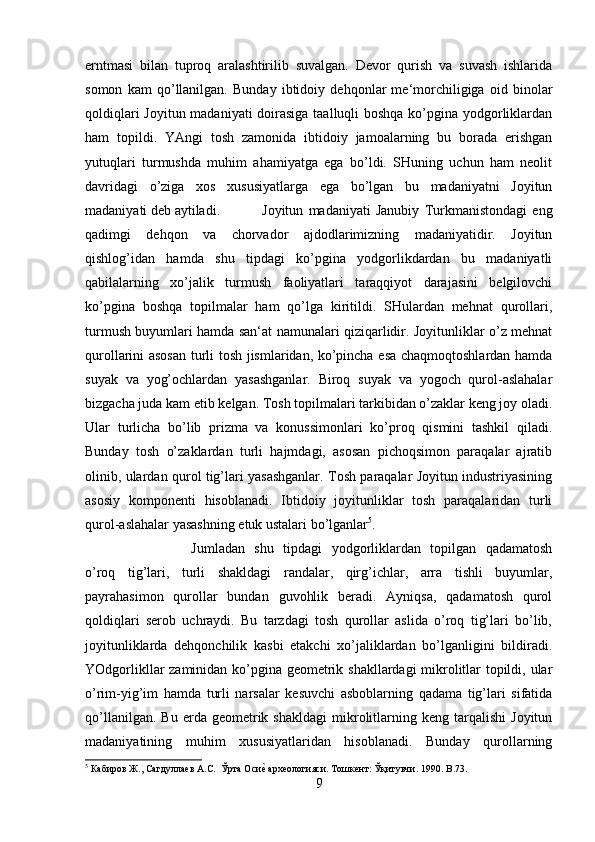 erntmasi   bilan   tuproq   aralashtirilib   suvalgan.   Devor   qurish   va   suvash   ishlarida
somon   kam   qo’llanilgan.   Bunday   ibtidoiy   dehqonlar   me‘morchiligiga   oid   binolar
qoldiqlari  Joyitun madaniyati doirasiga taalluqli boshqa ko’pgina yodgorliklardan
ham   topildi.   YAngi   tosh   zamonida   ibtidoiy   jamoalarning   bu   borada   erishgan
yutuqlari   turmushda   muhim   ahamiyatga   ega   bo’ldi.   SHuning   uchun   ham   neolit
davridagi   o’ziga   xos   xususiyatlarga   ega   bo’lgan   bu   madaniyatni   Joyitun
madaniyati deb aytiladi. Joyitun   madaniyati   Janubiy   Turkmanistondagi   eng
qadimgi   dehqon   va   chorvador   ajdodlarimizning   madaniyatidir.   Joyitun
qishlog’idan   hamda   shu   tipdagi   ko’pgina   yodgorlikdardan   bu   madaniyatli
qabilalarning   xo’jalik   turmush   faoliyatlari   taraqqiyot   darajasini   belgilovchi
ko’pgina   boshqa   topilmalar   ham   qo’lga   kiritildi.   SHulardan   mehnat   qurollari,
turmush buyumlari hamda san‘at namunalari qiziqarlidir. Joyitunliklar o’z mehnat
qurollarini asosan turli tosh jismlaridan, ko’pincha esa chaqmoqtoshlardan hamda
suyak   va   yog’ochlardan   yasashganlar.   Biroq   suyak   va   yogoch   qurol-aslahalar
bizgacha juda kam etib kelgan. Tosh topilmalari tarkibidan o’zaklar keng joy oladi.
Ular   turlicha   bo’lib   prizma   va   konussimonlari   ko’proq   qismini   tashkil   qiladi.
Bunday   tosh   o’zaklardan   turli   hajmdagi,   asosan   pichoqsimon   paraqalar   ajratib
olinib, ulardan qurol tig’lari yasashganlar. Tosh paraqalar Joyitun industriyasining
asosiy   komponenti   hisoblanadi.   Ibtidoiy   joyitunliklar   tosh   paraqalaridan   turli
qurol-aslahalar yasashning etuk ustalari bo’lganlar 5
. 
Jumladan   shu   tipdagi   yodgorliklardan   topilgan   qadamatosh
o’roq   tig’lari,   turli   shakldagi   randalar,   qirg’ichlar,   arra   tishli   buyumlar,
payrahasimon   qurollar   bundan   guvohlik   beradi.   Ayniqsa,   qadamatosh   qurol
qoldiqlari   serob   uchraydi.   Bu   tarzdagi   tosh   qurollar   aslida   o’roq   tig’lari   bo’lib,
joyitunliklarda   dehqonchilik   kasbi   etakchi   xo’jaliklardan   bo’lganligini   bildiradi.
YOdgorlikllar zaminidan ko’pgina geometrik shakllardagi mikrolitlar topildi, ular
o’rim-yig’im   hamda   turli   narsalar   kesuvchi   asboblarning   qadama   tig’lari   sifatida
qo’llanilgan.   Bu   erda  geometrik  shakldagi   mikrolitlarning   keng  tarqalishi   Joyitun
madaniyatining   muhim   xususiyatlaridan   hisoblanadi.   Bunday   qurollarning
5
 Кабиров Ж., Сагдуллаев А.С.  Ўрта Осие? археологияси. Тошкент: Ўқитувчи. 1990.  B .73.
9 