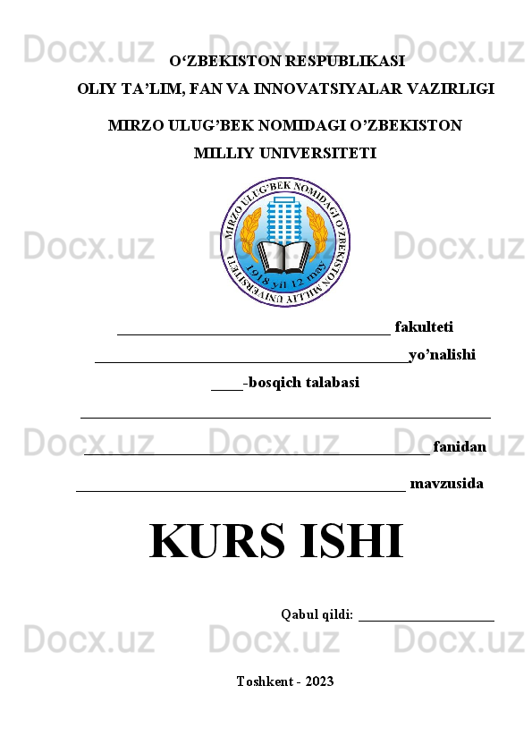   O ZBEKISTON RESPUBLIKASI ʻ
OLIY TA’LIM , FAN VA INNOVATSIYALAR  VAZIRLIGI
MIRZO ULUG’BEK NOMIDAGI O’ZBEKISTON
MILLIY UNIVERSITETI
__________________________________  fakulteti
_______________________________________yo’nalishi
____ -bosqich talabasi
___________________________________________________  
___________________________________________ fanidan
_________________________________________  mavzusida
KURS ISHI
Qabul qildi: ___________________
Toshkent - 20 23 