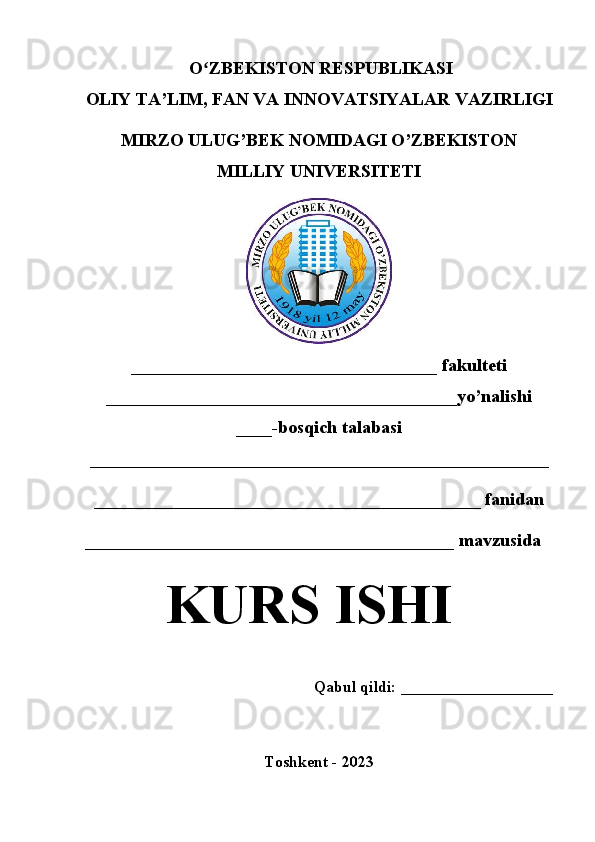 O ZBEKISTON RESPUBLIKASI ʻ
OLIY TA’LIM , FAN VA INNOVATSIYALAR  VAZIRLIGI
MIRZO ULUG’BEK NOMIDAGI O’ZBEKISTON
MILLIY UNIVERSITETI
__________________________________  fakulteti
_______________________________________yo’nalishi
____ -bosqich talabasi
___________________________________________________  
___________________________________________ fanidan
_________________________________________  mavzusida
KURS ISHI
Qabul qildi: ___________________
Toshkent - 20 23