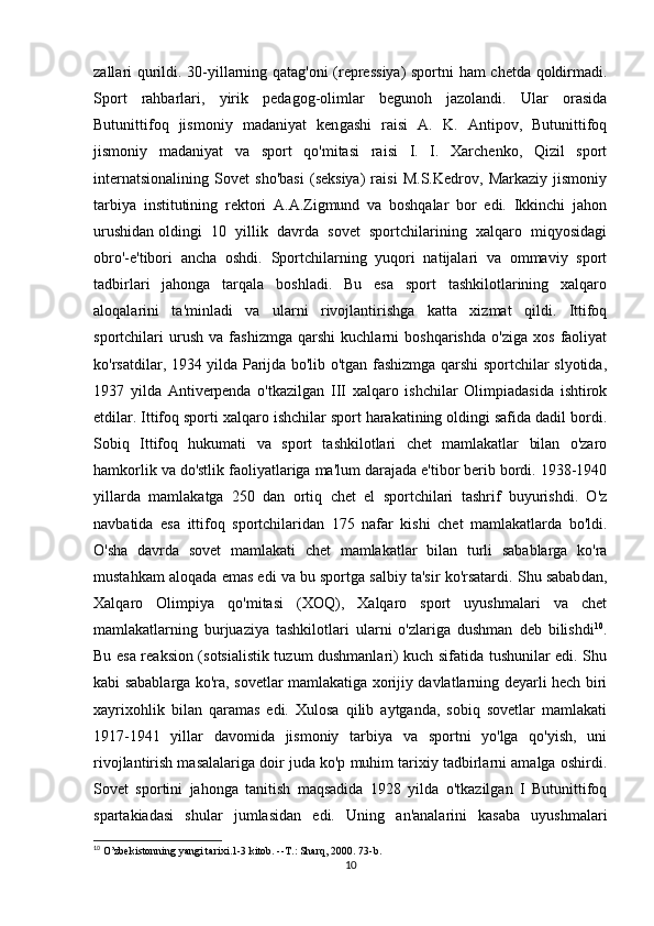 zallari qurildi. 30-yillarning qatag'oni (repressiya)  sportni ham chetda qoldirmadi.
Sport   rahbarlari,   yirik   pedagog-olimlar   begunoh   jazolandi.   Ular   orasida
Butunittifoq   jismoniy   madaniyat   ken gashi   raisi   A.   K.   Antipov,   Butunittifoq
jismoniy   madaniyat   va   sport   qo'mitasi   raisi   I.   I.   Xarchenko,   Qizil   sport
internatsionalining   Sovet   sho'basi   (seksiya)   raisi   M.S.Kedrov,   Markaziy   jismoniy
tarbiya   institutining   rektori   A.A.Zigmund   va   boshqalar   bor   edi.   Ikkinchi   jahon
urushidan   oldingi   10   yillik   davrda   sovet   sportchilarining   xalqaro   miqyosidagi
obro'-e'tibori   ancha   oshdi.   Sportchilarning   yuqori   natijalari   va   ommaviy   sport
tadbirlari   jahonga   tarqala   boshladi.   Bu   esa   sport   tashkilotlarining   xalqaro
aloqalarini   ta'minladi   va   ularni   rivojlantirishga   katta   xizmat   qildi.   Ittifoq
sportchilari   urush   va   fashizmga   qarshi   kuchlarni   boshqarishda   o'ziga   xos   faoliyat
ko'rsatdilar, 1934 yilda Parijda bo'lib o'tgan fashizmga qarshi sportchilar slyotida,
1937   yilda   Antiverpenda   o'tkazilgan   III   xalqaro   ishchilar   Olimpiadasida   ishtirok
etdilar. Ittifoq sporti xalqaro ishchilar sport harakatining oldingi safida dadil bordi.
Sobiq   Ittifoq   hukumati   va   sport   tashkilotlari   chet   mamlakatlar   bilan   o'zaro
hamkorlik va do'stlik faoliyatlariga ma'lum darajada e'tibor berib bordi. 1938-1940
yillarda   mamlakatga   250   dan   ortiq   chet   el   sportchilari   tashrif   buyurishdi.   O'z
navbatida   esa   ittifoq   sportchilaridan   175   nafar   kishi   chet   mamlakatlarda   bo'ldi.
O'sha   davrda   sovet   mamlakati   chet   mamlakatlar   bilan   turli   sabablarga   ko'ra
mustahkam aloqada emas edi va bu sportga salbiy ta'sir ko'rsatardi. Shu sabab dan,
Xalqaro   Olimpiya   qo'mitasi   (XOQ),   Xalqaro   sport   uyushmalari   va   chet
mamlakatlarning   burjuaziya   tashkilotlari   ularni   o'zlariga   dushman   deb   bilishdi 10
.
Bu esa reaksion (sotsialistik tuzum dushmanlari) kuch sifatida tushunilar edi. Shu
kabi sabablarga ko'ra, sovetlar mamlakatiga xorijiy davlatlarning deyarli hech biri
xayrixohlik   bilan   qaramas   edi.   Xulosa   qilib   aytganda,   sobiq   sovetlar   mamlakati
1917-1941   yillar   davomida   jismoniy   tarbiya   va   sportni   yo'lga   qo'yish,   uni
rivojlantirish masalalariga doir juda ko'p muhim tarixiy tadbirlarni amalga oshirdi.
Sovet   sportini   jahonga   tanitish   maqsadida   1928   yilda   o'tkazilgan   I   Butunittifoq
spartakiadasi   shular   jumlasidan   edi.   Uning   an'analarini   kasaba   uyushmalari
10
 O’zbekistonning yangi tarixi.1-3 kitob. --T.: Sharq, 2000. 73-b.
10