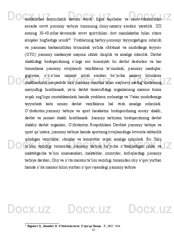 tashkilotlari   keyinchalik   davom   ettirdi.   Ilg'or   tajribalar   va   sinov-tekshirishlar
asosida   sovet   jismoniy   tarbiya   tizimining   ilmiy-nazariy   asoslari   yaratildi.   XX
asrning   30-40-yillar   davomida   sovet   sportchilari   chet   mamlakatlar   bilan   o'zaro
aloqalar   bog'lashga   urindi 11
.   Yoshlarning   harbiy-jismoniy   tayyorgarligini   oshirish
va   jismonan   barkamollikni   ta'minlash   yo'lida   «Mehnat   va   mudofaaga   tayyor»
(GTO)   jismoniy   madaniyat   majmui   ishlab   chiqildi   va   amalga   oshirildi.   Davlat
shaklidagi   boshqarishning   o’ziga   xos   hususiyati   bu   davlat   dasturlari   va   har
tomonlama   jismoniy   rivojlanish   vazifalarini   ta’minlash,   jismoniy   mashqlar,
gigiyena,   o’z-o’zini   nazorat   qilish   asoslari   bo’yicha   nazariy   bilimlarni
shakllantirish maqsadida  turli  jismoniy  mashlar  bilan majburiy mashg’ulotlarning
mavjudligi   hisoblanadi,   ya’ni   davlat   tasarrufidagi   organlarning   maxsus   tizimi
orqali sog’liqni mustahkamlash hamda yoshlarni mehnatga va Vatan mudofaasiga
tayyorlash   kabi   umum   davlat   vazifalarini   hal   etish   amalga   oshiriladi.
O’zbekiston   jismoniy   tarbiya   va   sport   harakatini   boshqarishning   asosiy   shakli,
davlat   va   jamoat   shakli   hisoblanadi.   Jisminiy   tarbiyani   boshqarishning   davlat
shakliy   davlat   organlari,   O’zbekiston   Respublikasi   Davblat   jismoniy   tarbiya   va
sport qo’mitasi, jismoniy tarbiya hamda sportning rivojlanishiga bevosita rahbarlik
qiladigan   vazirliklar,   idoralar   va   komitetlar   orqali   amalga   oshiriladi.   Bu   Xalq
ta’limi   vazirligi   tomonidan   jismoniy   tarbiya   bo’yicha   o’tkaziladigan   ishlar   va
maktabgacha   ta’lim   muassasalari,   maktablar,   muzeylar,   kollejlardagi   jismoniy
tarbiya darslari, Oliy va o’rta maxsus ta’lim vazirligi tomonidan oliy o’quv yurtlari
hamda o’rta maxsus bilim yurtlari o’quv rejasidagi jismoniy tarbiya.
11
 Ergashev Q., Hamidov H. O’zbekiston tarixi.   O’quv qo’llanma.   -T., 2015. 54-b.
11 