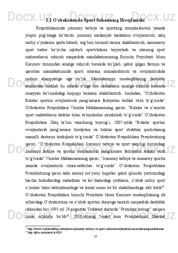 I.2 O’zbekistonda Sport Sohasining Rivojlanishi
Respublikamizda   jismoniy   tarbiya   va   sportning   ommalashuvini   yanada
yuqori   pog’onaga   ko’tarish,   jismoniy   madaniyat   harakatini   rivojlantirish,   xalq
milliy o’yinlarini qayta tiklash, sog’lom turmush tarzini shakllantirish, zamonaviy
sport   turlari   bo’yicha   iqtidorli   sportchilarni   tayyorlash   va   ularning   sport
mahoratlarini   oshirish   maqsadida   mamlakatimizning   Birinchi   Prezidenti   Islom
Karimov   tomonidan   amalga   oshirish   borasida   ko’plab,   qabul   qilgan   farmon   va
qarorlari   mamlakatimizda   sporti   sohasini   ommalashtirish   va   rivojlantirishda
muhim   ahamiyatiga   ega   bo’ldi.   Mamlakatimiz   mustaqillikning   dastlabki
kunlaridan   boshlab   bu   sohada   o’ziga   hos   islohatlarni   amalga   oshirish   borasida
muayyan   ko’rinishdagi   huquqiy   bazasini   shakillantirdi.   Jumladan,   “O'zbekiston
Bolalar   sportini   rivojlantirish   jamg’armasi   faoliyatini   tashkil   etish   to’g’risida”
O'zbekiston   Respublikasi   Vazirlar   Mahkamasining   qarori,   “Bolalar   va   o’smirlar
sport   maktablarini   kadrlar   bilan   ta’minlashni   yaxshilash   to’g’risida”   O’zbekiston
Respublikasi   Xalq   ta’lim   vazirlining   buyrug’i,   2007-yilda   “Bolalar   sportini
rivojlantirish   jamg’armasi   byudjetini   va   bolalar   sport   obektlari   qurilishining
manzilli  dasturini   tasdiqlash  to’g’risida”  O’zbekiston  Respublikasi   Prezidentining
qarori,   “O’zbekiston   Respublikasi   Jismoniy   tarbiya   va   sport   vazirligi   huzuridagi
Jismoniy   tarbiya   va   sportni   rivojlantirish   jamg’armasi   faoliyatini   tashkil   etish
to’g’risida” Vazirlar Mahkamasining qarori, “Jismoniy tarbiya va ommaviy sportni
yanada   rivojlantirish   chora-tadbirlari   to’g’risida”   O’zbekiston   Respublikasi
Prezidentining   qarori   kabi   rasmiy   me’yoriy   hujjatlar   qabul   qilinishi   yurtimizdagi
barcha   hududlardagi   mahallalar   va   ko’chalardagi   yoshlarni,   o’zbek   milliy   sport
o’yinlari   bilan   tarbiyalanishiga   va   komil   inson   bo’lib   shakillanishiga   olib   keldi 12
.
O’zbekiston   Respublikasi   birinchi   Prezidenti   Islom   Karimov   mustaqillikning   ilk
yillaridagi O’zbekistonni va o’zbek sportini dunyoga tanitish maqsadida dastlabki
ishlaridan biri 1995-yil 29-avgustda Toshkent shahrida “Prezident kubogi” xalqaro
turnir   ochilishi   bo’ldi 13
.   2018-yilning   5-mart   kuni   Prezidentimiz   Shavkat
12
 http://www.yoshlarittifoqi.uz/uz/news/jismoniy-tarbiya-va-sport-sohasinirivojlantirish-masalalarining-muhokama.
13
 http://pfru.uz/uz/article/403/
12 