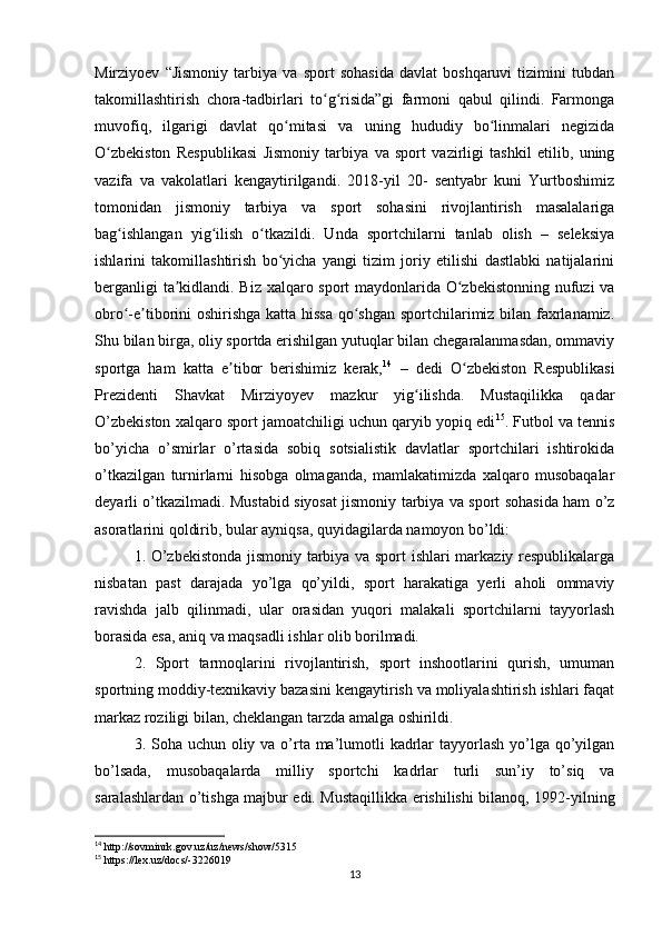 Mirziyoev   “Jismoniy   tarbiya   va   sport   sohasida   davlat   boshqaruvi   tizimini   tubdan
takomillashtirish   chora-tadbirlari   to g risida”gi   farmoni   qabul   qilindi.   Farmongaʻ ʻ
muvofiq,   ilgarigi   davlat   qo mitasi   va   uning   hududiy   bo linmalari   negizida	
ʻ ʻ
O zbekiston   Respublikasi   Jismoniy   tarbiya   va   sport   vazirligi   tashkil   etilib,   uning	
ʻ
vazifa   va   vakolatlari   kengaytirilgandi.   2018-yil   20-   sentyabr   kuni   Yurtboshimiz
tomonidan   jismoniy   tarbiya   va   sport   sohasini   rivojlantirish   masalalariga
bag ishlangan   yig ilish   o tkazildi.   Unda   sportchilarni   tanlab   olish   –   seleksiya	
ʻ ʻ ʻ
ishlarini   takomillashtirish   bo yicha   yangi   tizim   joriy   etilishi   dastlabki   natijalarini	
ʻ
berganligi ta kidlandi. Biz xalqaro sport maydonlarida O zbekistonning nufuzi va	
ʼ ʻ
obro -e tiborini oshirishga katta hissa qo shgan sportchilarimiz bilan faxrlanamiz.	
ʻ ʼ ʻ
Shu bilan birga, oliy sportda erishilgan yutuqlar bilan chegaralanmasdan, ommaviy
sportga   ham   katta   e tibor   berishimiz   kerak,	
ʼ 14
  –   dedi   O zbekiston   Respublikasi	ʻ
Prezidenti   Shavkat   Mirziyoyev   mazkur   yig ilishda.   Mustaqilikka   qadar	
ʻ
O’zbekiston xalqaro sport jamoatchiligi uchun qaryib yopiq edi 15
. Futbol va tennis
bo’yicha   o’smirlar   o’rtasida   sobiq   sotsialistik   davlatlar   sportchilari   ishtirokida
o’tkazilgan   turnirlarni   hisobga   olmaganda,   mamlakatimizda   xalqaro   musobaqalar
deyarli o’tkazilmadi. Mustabid siyosat jismoniy tarbiya va sport sohasida ham o’z
asoratlarini qoldirib, bular ayniqsa, quyidagilarda namoyon bo’ldi: 
1. O’zbekistonda jismoniy tarbiya va sport ishlari markaziy respublikalarga
nisbatan   past   darajada   yo’lga   qo’yildi,   sport   harakatiga   yerli   aholi   ommaviy
ravishda   jalb   qilinmadi,   ular   orasidan   yuqori   malakali   sportchilarni   tayyorlash
borasida esa, aniq va maqsadli ishlar olib borilmadi. 
2.   Sport   tarmoqlarini   rivojlantirish,   sport   inshootlarini   qurish,   umuman
sportning moddiy-texnikaviy bazasini kengaytirish va moliyalashtirish ishlari faqat
markaz roziligi bilan, cheklangan tarzda amalga oshirildi.
3. Soha uchun oliy va o’rta ma’lumotli  kadrlar  tayyorlash  yo’lga qo’yilgan
bo’lsada,   musobaqalarda   milliy   sportchi   kadrlar   turli   sun’iy   to’siq   va
saralashlardan o’tishga majbur edi. Mustaqillikka erishilishi bilanoq, 1992-yilning
14
 http://sovminrk.gov.uz/uz/news/show/5315
15
 https://lex.uz/docs/-3226019
13 