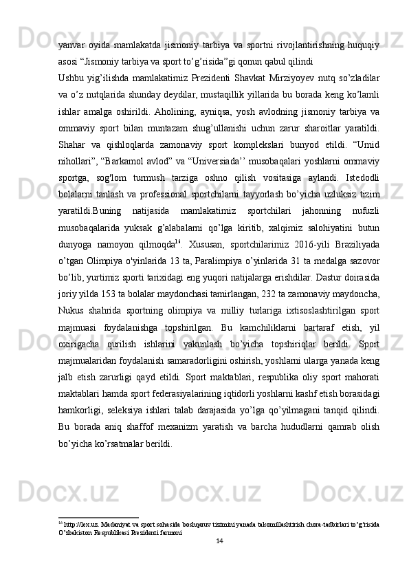 yanvar   oyida   mamlakatda   jismoniy   tarbiya   va   sportni   rivojlantirishning   huquqiy
asosi “Jismoniy tarbiya va sport to’g’risida”gi qonun qabul qilindi
Ushbu   yig’ilishda   mamlakatimiz   Prezidenti   Shavkat   Mirziyoyev   nutq   so’zladilar
va o’z nutqlarida shunday deydilar, mustaqillik yillarida bu borada keng ko’lamli
ishlar   amalga   oshirildi.   Aholining,   ayniqsa,   yosh   avlodning   jismoniy   tarbiya   va
ommaviy   sport   bilan   muntazam   shug’ullanishi   uchun   zarur   sharoitlar   yaratildi.
Shahar   va   qishloqlarda   zamonaviy   sport   komplekslari   bunyod   etildi.   “Umid
nihollari”,  “Barkamol   avlod”  va  “Universiada’’   musobaqalari  yoshlarni  ommaviy
sportga,   sog'lom   turmush   tarziga   oshno   qilish   vositasiga   aylandi.   Istedodli
bolalarni   tanlash   va   professional   sportchilarni   tayyorlash   bo’yicha   uzluksiz   tizim
yaratildi.Buning   natijasida   mamlakatimiz   sportchilari   jahonning   nufuzli
musobaqalarida   yuksak   g’alabalarni   qo’lga   kiritib,   xalqimiz   salohiyatini   butun
dunyoga   namoyon   qilmoqda 16
.   Xususan,   sportchilarimiz   2016-yili   Braziliyada
o’tgan Olimpiya o'yinlarida 13 ta, Paralimpiya o’yinlarida 31 ta medalga sazovor
bo’lib, yurtimiz sporti tarixidagi eng yuqori natijalarga erishdilar. Dastur doirasida
joriy yilda 153 ta bolalar maydonchasi tamirlangan, 232 ta zamonaviy maydoncha,
Nukus   shahrida   sportning   olimpiya   va   milliy   turlariga   ixtisoslashtirilgan   sport
majmuasi   foydalanishga   topshirilgan.   Bu   kamchiliklarni   bartaraf   etish,   yil
oxirigacha   qurilish   ishlarini   yakunlash   bo’yicha   topshiriqlar   berildi.   Sport
majmualaridan foydalanish samaradorligini oshirish, yoshlarni ularga yanada keng
jalb   etish   zarurligi   qayd   etildi.   Sport   maktablari,   respublika   oliy   sport   mahorati
maktablari hamda sport federasiyalarining iqtidorli yoshlarni kashf etish borasidagi
hamkorligi,   seleksiya   ishlari   talab   darajasida   yo’lga   qo’yilmagani   tanqid   qilindi.
Bu   borada   aniq   shaffof   mexanizm   yaratish   va   barcha   hududlarni   qamrab   olish
bo’yicha ko’rsatmalar berildi.
16
 http://lex.uz. Madaniyat va sport sohasida boshqaruv tizimini yanada takomillashtirish chora-tadbirlari to’g’risida
O’zbekiston Respublikasi Prezidenti farmoni
14 