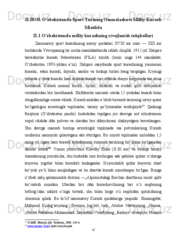 II.BOB. O’zbekistonda Sport Turining Ommalashuvi Milliy Kurash
Misolida
II.1 O’zbekistonda milliy kurashning rivojlanish istiqbollari
Zamonaviy   sport   kurashining   asosiy   qoidalari   XVIII   asr   oxiri   —   XIX   asr
boshlarida Yevropaning bir necha mamlakatlarida ishlab chiqildi. 1912-yil Xalqaro
havaskorlar   kurash   federatsiyasi   (FILA)   tuzildi   (hozir   unga   144   mamlakat,
O zbekiston   1993-yildan   a zo).   Xalqaro   maydonda   sport   kurashining   yunonrumʻ ʼ
kurashi,   erkin   kurash,   dzyudo,   sambo   va   boshqa   turlari   keng   tarqalgan.   Keyingi
yillarda o zbek kurashi ham alohida kurash turi sifatida dunyo miqyosida tan olina	
ʻ
boshlandi.   Kurash   insonni   kuchli,   epchil,   chidamli   va   irodali   qilib   tarbiyalash
vositalaridan biri hisoblanadi. Shifokorlar nazorati ostida 12 yoshdan kurash bilan
shugullanishga ruxsat etiladi. Kurash azaldan o zbek turmush tarzining uzviy qismi	
ʻ
bo lganligini   arxeologik   topilmalar,   tarixiy   qo lyozmalar   tasdiqlaydi	
ʻ ʻ 17
.   Qadimgi
Baqtriya   (O zbekiston   janubi)   hududidan   topilgan   jez   davriga   oid   silindrsimon	
ʻ
sopol   idishda   ikki   polvon   va   ulardan   biri   ikkinchisini   chalayotgani   tasvirlangan.
Shu   davrga   mansub   boshqa   arxeologik   topilmada   esa   polvonlarning   Kurash
usullarini   namoyish   qilayotgani   aks   ettirilgan.   Bu   noyob  topilmalar   miloddan   1,5
ming   yil   ilgari   ham   kurash   ajdodlarimiz   turmush   tarzining   bir   qismi   bo lganidan	
ʻ
dalolat   beradi 18
.   Yunon   yozuvchisi   Klavdiy   Elian   (II-III   asr)   va   boshqa   tarixiy
shaxslarning yozishicha, shu hududda umr kechirgan sak qabilasi qizlari o zlariga	
ʻ
kuyovni   yigitlar   bilan   kurashib   tanlaganlar.   Keyinchalik   qizlar   kuyovni   shart
ko yish   yo li   bilan   aniqlashgan   va   bu  shartda   kurash   musobaqasi   bo lgan.   Bunga	
ʻ ʻ ʻ
o zbek xalq qahramonlik dostoni —„Alpomishdagi Barchin shartlarini misol qilib
ʻ
ko rsatish   mumkin.   Ulardan   biri   ikki   kurashuvchining   biri   o z   raqibining
ʻ ʻ
belbog idan   ushlab   o ziga   tortadi,   shu   bilan   birga   o z   raqibidan   qutulishning	
ʻ ʻ ʻ
chorasini   qiladi.   Bu   ta rif   zamonaviy   Kurash   qoidalariga   yaqindir.   Shuningdek,	
ʼ
Mahmud   Koshg ariyning   „Devonu   lug otit   turk,   Alisher   Navoiyning   „Hamsa,	
ʻ ʻ
„Holoti Pahlavon Muhammad, Zayniddin Vosifiyning „Badoye  ulvaqoye, Husayn	
ʼ
17
 O zME. Birinchi jild. Toshkent, 2000. 356-b.	
ʻ
18
  www.ziyone-T.uz//  sport rivoji haqida
15 