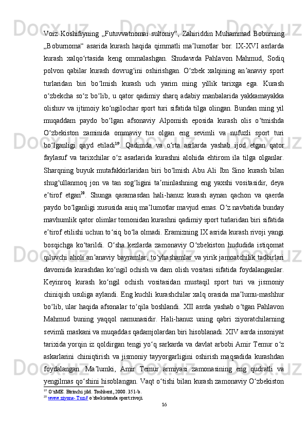 Voiz   Koshifiyning   „Futuvvatnomai   sultoniy“,   Zahiriddin   Muhammad   Boburning
„Boburnoma“   asarida   kurash   haqida   qimmatli   ma lumotlar   bor.   IX-XVI   asrlardaʼ
kurash   xalqo rtasida   keng   ommalashgan.   Shudavrda   Pahlavon   Mahmud,   Sodiq	
ʻ
polvon   qabilar   kurash   dovrug ini   oshirishgan.   O zbek   xalqining   an anaviy   sport	
ʻ ʻ ʼ
turlaridan   biri   bo lmish   kurash   uch   yarim   ming   yillik   tarixga   ega.   Kurash	
ʻ
o zbekcha   so z   bo lib,   u   qator   qadimiy   sharq   adabiy   manbalarida   yakkamayakka	
ʻ ʻ ʻ
olishuv va ijtimoiy ko ngilochar sport turi sifatida tilga olingan. Bundan ming yil	
ʻ
muqaddam   paydo   bo lgan   afsonaviy   Alpomish   eposida   kurash   olis   o tmishda
ʻ ʻ
O zbekiston   zaminida   ommaviy   tus   olgan   eng   sevimli   va   nufuzli   sport   turi	
ʻ
bo lganligi   qayd   etiladi
ʻ 19
.   Qadimda   va   o rta   asrlarda   yashab   ijod   etgan   qator	ʻ
faylasuf   va   tarixchilar   o z   asarlarida   kurashni   alohida   ehtirom   ila   tilga   olganlar.	
ʻ
Sharqning   buyuk   mutafakkirlaridan   biri   bo lmish   Abu   Ali   Ibn   Sino   kurash   bilan	
ʻ
shug ullanmoq   jon   va   tan   sog ligini   ta minlashning   eng   yaxshi   vositasidir,   deya	
ʻ ʻ ʼ
e tirof   etgan	
ʼ 20
.   Shunga   qaramasdan   hali-hanuz   kurash   aynan   qachon   va   qaerda
paydo bo lganligi xususida aniq ma lumotlar mavjud emas. O z navbatida bunday	
ʻ ʼ ʻ
mavhumlik qator olimlar tomonidan kurashni qadimiy sport turlaridan biri sifatida
e tirof etilishi uchun to siq bo la olmadi. Eramizning IX asrida kurash rivoji yangi	
ʼ ʻ ʻ
bosqichga   ko tarildi.   O sha   kezlarda   zamonaviy   O zbekiston   hududida   istiqomat	
ʻ ʻ ʻ
qiluvchi aholi an anaviy bayramlar, to yhashamlar va yirik jamoatchilik tadbirlari	
ʼ ʻ
davomida kurashdan ko ngil ochish va dam olish vositasi  sifatida foydalanganlar.	
ʻ
Keyinroq   kurash   ko ngil   ochish   vositasidan   mustaqil   sport   turi   va   jismoniy	
ʻ
chiniqish usuliga aylandi. Eng kuchli kurashchilar xalq orasida ma lumu-mashhur	
ʼ
bo lib,  ular   haqida  afsonalar  to qila  boshlandi.  XII  asrda   yashab   o tgan  Pahlavon	
ʻ ʻ ʻ
Mahmud   buning   yaqqol   namunasidir.   Hali-hanuz   uning   qabri   ziyoratchilarning
sevimli maskani va muqaddas qadamjolardan biri hisoblanadi. XIV asrda insoniyat
tarixida yorqin iz qoldirgan tengi yo q sarkarda va davlat arbobi Amir Temur o z	
ʻ ʻ
askarlarini   chiniqtirish   va   jismoniy   tayyorgarligini   oshirish   maqsadida   kurashdan
foydalangan.   Ma lumki,   Amir   Temur   armiyasi   zamonasining   eng   qudratli   va	
ʼ
yengilmas qo shini hisoblangan. Vaqt o tishi bilan kurash zamonaviy O zbekiston	
ʻ ʻ ʻ
19
 O zME. Birinchi jild. Toshkent, 2000. 351-b. 	
ʻ
20
  www.ziyone-T.uz//  o`zbekistonda sport rivoji.
16 