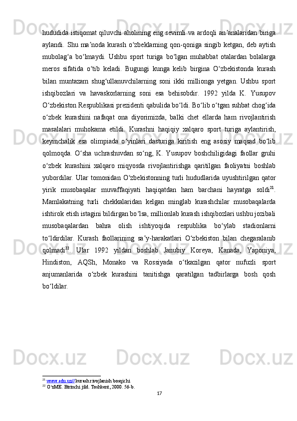 hududida istiqomat qiluvchi aholining eng sevimli va ardoqli an analaridan birigaʼ
aylandi. Shu  ma noda  kurash  o zbeklarning  qon-qoniga  singib  ketgan,  deb aytish	
ʼ ʻ
mubolag a   bo lmaydi.   Ushbu   sport   turiga   bo lgan   muhabbat   otalardan   bolalarga	
ʻ ʻ ʻ
meros   sifatida   o tib   keladi.   Bugungi   kunga   kelib   birgina   O zbekistonda   kurash	
ʻ ʻ
bilan   muntazam   shug ullanuvchilarning   soni   ikki   millionga   yetgan.   Ushbu   sport	
ʻ
ishqibozlari   va   havaskorlarning   soni   esa   behisobdir.   1992   yilda   K.   Yusupov
O zbekiston Respublikasi prezidenti qabulida bo ldi. Bo lib o tgan suhbat chog ida	
ʻ ʻ ʻ ʻ ʻ
o zbek   kurashini   nafaqat   ona   diyorimizda,   balki   chet   ellarda   ham   rivojlantirish
ʻ
masalalari   muhokama   etildi.   Kurashni   haqiqiy   xalqaro   sport   turiga   aylantirish,
keyinchalik   esa   olimpiada   o yinlari   dasturiga   kiritish   eng   asosiy   maqsad   bo lib	
ʻ ʻ
qolmoqda.   O sha   uchrashuvdan   so ng,   K.   Yusupov   boshchiligidagi   faollar   gruhi	
ʻ ʻ
o zbek   kurashini   xalqaro   miqyosda   rivojlantirishga   qaritilgan   faoliyatni   boshlab	
ʻ
yubordilar.  Ular   tomonidan   O zbekistonning   turli  hududlarida  uyushtirilgan  qator	
ʻ
yirik   musobaqalar   muvaffaqiyati   haqiqatdan   ham   barchani   hayratga   soldi 21
.
Mamlakatning   turli   chekkalaridan   kelgan   minglab   kurashchilar   musobaqalarda
ishtirok etish istagini bildirgan bo lsa, millionlab kurash ishqibozlari ushbu jozibali	
ʻ
musobaqalardan   bahra   olish   ishtiyoqida   respublika   bo ylab   stadionlarni	
ʻ
to ldirdilar.   Kurash   faollarining   sa y-harakatlari   O zbekiston   bilan   chegaralanib	
ʻ ʼ ʻ
qolmadi 22
.   Ular   1992   yildan   boshlab   Janubiy   Koreya,   Kanada,   Yaponiya,
Hindiston,   AQSh,   Monako   va   Rossiyada   o tkazilgan   qator   nufuzli   sport	
ʻ
anjumanlarida   o zbek   kurashini   tanitishga   qaratilgan   tadbirlarga   bosh   qosh	
ʻ
bo ldilar. 	
ʻ
21
  www.edu.uz//  kurash rivojlanish bosqichi
22
 O zME. Birinchi jild. Toshkent, 2000. 56-b.
ʻ
17 