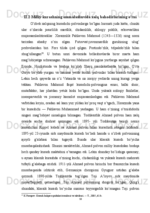 II.2 Milliy kurashning ommalashuvida xalq bahodirlarining o’rni
O’zbek xalqining kurashchi-polvonlarga bo’lgan hurmati juda katta, chunki
ular   o’zlarida   jasurlilik   mardlik,   chidamlilik,   ahloqiy   poklik,   erksevarlikni
mujassamlashtiradilar.   Xorazmlik   Pahlavon   Mahmud   (1243—1326)   ning   nomi
tarixdan   abadiy   o’rin   olgan.   Futuvvat-juvonmardlik   guruhining   ulug’
peshvolaridan   biri.   Fors   tilida   ijod   qilgan.   Postindo’zlik,   telpakdo’zlik   bilan
shug’ullangan 23
.   U   butun   umri   davomida   bellashuvlarda   biror   marta   ham
mag’lubiyatga uchramagan. Pahlavon Mahmud ko’pgina yurtlarga sayohat  qilgan
Eronda,   Hindistonda   va   boshqa   ko’plab   Sharq   mamlakatlarida   bo’lgan,   O’rta
Osiyo   bo’ylab   yurgan   va   hamma   yerda   kuchli   polvonlar   bilan   kurash   tushgan.
Lekin   hech   qayerda   na   o’z   Vatanida   va   na   xorijiy   yerlarda   uning   kuragi   yerga
tekkan.   Pahlavon   Mahmud   faqat   kurashchi-polvongina   emas,   balki   shoir,
mutafakkir,   har   jihatdan   yetuk   kishi   bo’lgan.   Unda   yuksak   axloqiy   fazilatlar,
insonparvarlik   va   jismoniy   kamolot   mujassamlashgan   edi.   Pahlavon   Mahmud
vafotidan keyin, oradan sal kam yuz yildan ko’proq vaqt o’tgach, Xorazmda yana
bir   kurashchi   —   Pahlavon   Muhammad   yashagan.   U   ham   o’zining   o’tmishdoshi
singari   mag’lubiyat   nimaligini   bilmagan.   Toshkentlik   Ahmad   polvon   ham   xalq
orasida   ancha   shuhrat   qozongan   edi.   1895-   yili   Toshkentga   taniqli   nemis
kurashchisi   Rippel   keladi   va   Ahmad   polvon   bilan   kurashish   istagini   bildiradi.
1895-yil   23-iyunda   sirk   maydonida   kurash   bo’ladi   hamda   u   o’zbek   polvonining
ajoyib   g’alabasi   bilan   tugaydi.   Bunda   ular   klassik   kurash   bo’yicha
musobaqalashishadi. Shunisi xarakterliki, Ahmad polvon milliy kurashdan boshqa
hech qanday kurash maktabini o’tamagan edi. Lekin shunday bo’lishiga qaramay,
u aynan klassik  kurashda  o’zining kuchi, chidamliligi  va yuksak  kurash  mahorati
tufayli  g’alabaga erishdi. 1911-yili Ahmad polvon birinchi  bor  fransuzcha  kurash
musobaqasida   ishtirok   etib,   Germaniya   chempioni   Gyugner   ustidan   g’alaba
qozondi.   1890-yilda   Toshkentda   tug’ilgan   Toji   A’loyev   sirk   maydonida
muvaffaqiyatli   qatnashgan.   Toji   Ahmad   polvonning   shogirdi   bo’lgan.   Qizig’i
shundaki,   klassik   kurash   bo’yicha   maxsus   tayyorgarlik   ko’rmagan   Toji   polvon
23
 K.Yusupov. Kurash halqaro qoidalari texnikasi va taktikasi. – -T., 2005, 61-b.
18