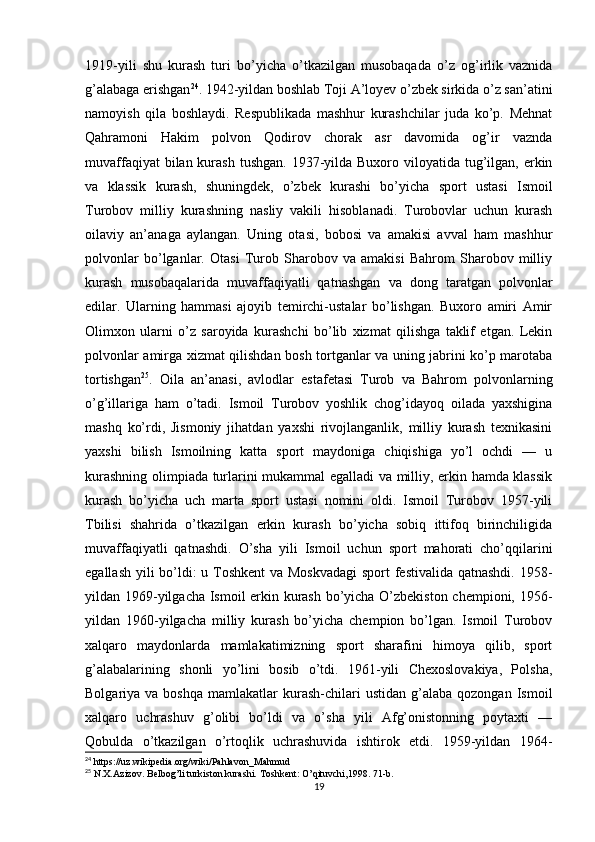 1919-yili   shu   kurash   turi   bo’yicha   o’tkazilgan   musobaqada   o’z   og’irlik   vaznida
g’alabaga erishgan 24
. 1942-yildan boshlab Toji A’loyev o’zbek sirkida o’z san’atini
namoyish   qila   boshlaydi.   Respublikada   mashhur   kurashchilar   juda   ko’p.   Mehnat
Qahramoni   Hakim   polvon   Qodirov   chorak   asr   davomida   og’ir   vaznda
muvaffaqiyat  bilan kurash tushgan.  1937-yilda  Buxoro viloyatida  tug’ilgan, erkin
va   klassik   kurash,   shuningdek,   o’zbek   kurashi   bo’yicha   sport   ustasi   Ismoil
Turobov   milliy   kurashning   nasliy   vakili   hisoblanadi.   Turobovlar   uchun   kurash
oilaviy   an’anaga   aylangan.   Uning   otasi,   bobosi   va   amakisi   avval   ham   mashhur
polvonlar   bo’lganlar.   Otasi   Turob   Sharobov   va   amakisi   Bahrom   Sharobov   milliy
kurash   musobaqalarida   muvaffaqiyatli   qatnashgan   va   dong   taratgan   polvonlar
edilar.   Ularning   hammasi   ajoyib   temirchi-ustalar   bo’lishgan.   Buxoro   amiri   Amir
Olimxon   ularni   o’z   saroyida   kurashchi   bo’lib   xizmat   qilishga   taklif   etgan.   Lekin
polvonlar amirga xizmat qilishdan bosh tortganlar va uning jabrini ko’p marotaba
tortishgan 25
.   Oila   an’anasi,   avlodlar   estafetasi   Turob   va   Bahrom   polvonlarning
o’g’illariga   ham   o’tadi.   Ismoil   Turobov   yoshlik   chog’idayoq   oilada   yaxshigina
mashq   ko’rdi,   Jismoniy   jihatdan   yaxshi   rivojlanganlik,   milliy   kurash   texnikasini
yaxshi   bilish   Ismoilning   katta   sport   maydoniga   chiqishiga   yo’l   ochdi   —   u
kurashning olimpiada turlarini mukammal egalladi va milliy, erkin hamda klassik
kurash   bo’yicha   uch   marta   sport   ustasi   nomini   oldi.   Ismoil   Turobov   1957-yili
Tbilisi   shahrida   o’tkazilgan   erkin   kurash   bo’yicha   sobiq   ittifoq   birinchiligida
muvaffaqiyatli   qatnashdi.   O’sha   yili   Ismoil   uchun   sport   mahorati   cho’qqilarini
egallash yili  bo’ldi: u Toshkent  va Moskvadagi  sport  festivalida qatnashdi.  1958-
yildan 1969-yilgacha Ismoil erkin kurash bo’yicha O’zbekiston chempioni, 1956-
yildan   1960-yilgacha   milliy   kurash   bo’yicha   chempion   bo’lgan.   Ismoil   Turobov
xalqaro   maydonlarda   mamlakatimizning   sport   sharafini   himoya   qilib,   sport
g’alabalarining   shonli   yo’lini   bosib   o’tdi.   1961-yili   Chexoslovakiya,   Polsha,
Bolgariya  va  boshqa   mamlakatlar   kurash-chilari  ustidan   g’alaba   qozongan  Ismoil
xalqaro   uchrashuv   g’olibi   bo’ldi   va   o’sha   yili   Afg’onistonning   poytaxti   —
Qobulda   o’tkazilgan   o’rtoqlik   uchrashuvida   ishtirok   etdi.   1959-yildan   1964-
24
 https://uz.wikipedia.org/wiki/Pahlavon_Mahmud
25
 N.X.Azizov. Belbog’li turkiston kurashi. Toshkent: O’qituvchi,1998. 71-b.
19 