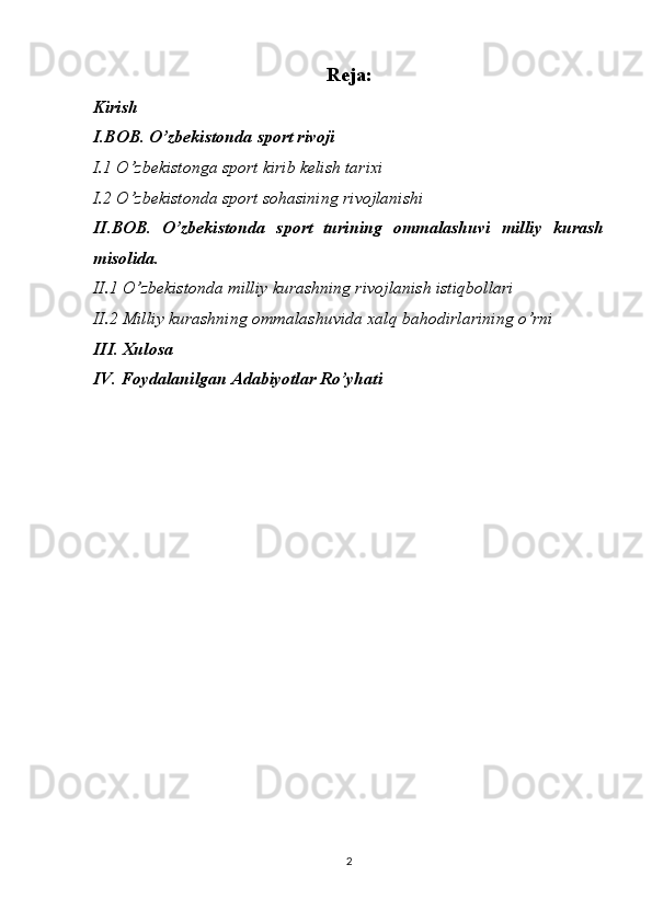 Reja:
Kirish
I.BOB. O’zbekistonda  sport rivoji
I.1 O’zbekistonga sport kirib kelish tarixi
I.2 O’zbekistonda sport sohasining rivojlanishi
II.BOB.   O’zbekistonda   sport   turining   ommalashuvi   milliy   kurash
misolida.
II.1 O’zbekistonda milliy kurashning rivojlanish istiqbollari
II.2 Milliy kurashning ommalashuvida xalq bahodirlarining o’rni
III. Xulosa
IV. Foydalanilgan Adabiyotlar Ro’yhati
2 
