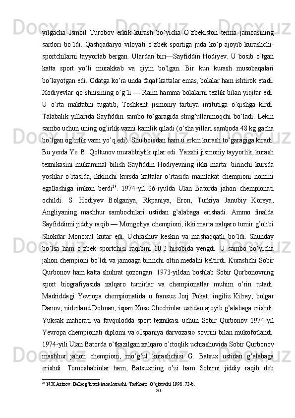 yilgacha   Ismoil   Turobov   erkik   kurash   bo’yicha   O’zbekiston   terma   jamoasining
sardori   bo’ldi.   Qashqadaryo   viloyati   o’zbek   sportiga   juda   ko’p   ajoyib   kurashchi-
sportchilarni   tayyorlab   bergan.   Ulardan   biri—Sayfiddin   Hodiyev.   U   bosib   o’tgan
katta   sport   yo’li   murakkab   va   qiyin   bo’lgan.   Bir   kun   kurash   musobaqalari
bo’layotgan edi. Odatga ko’ra unda faqat kattalar emas, bolalar ham ishtirok etadi.
Xodiyevlar qo’shnisining o’g’li — Raim hamma bolalarni tezlik bilan yiqitar edi.
U   o’rta   maktabni   tugatib,   Toshkent   jismoniy   tarbiya   intitutiga   o’qishga   kirdi.
Talabalik   yillarida   Sayfiddin   sambo   to’garagida   shug’ullanmoqchi   bo’ladi.   Lekin
sambo uchun uning og’irlik vazni kamlik qiladi (o’sha yillari samboda 48 kg gacha
bo’lgan og’irlik vazn yo’q edi). Shu boisdan ham u erkin kurash to’garagiga kiradi.
Bu yerda Ye. B. Qoltunov murabbiylik qilar edi. Yaxshi jismoniy tayyorlik, kurash
texnikasini   mukammal   bilish   Sayfiddin   Hodiyevning   ikki   marta:   birinchi   kursda
yoshlar   o’rtasida,   ikkinchi   kursda   kattalar   o’rtasida   mamlakat   chempioni   nomini
egallashiga   imkon   berdi 26
.   1974-yil   26-iyulda   Ulan   Batorda   jahon   chempionati
ochildi.   S.   Hodiyev   Bolgariya,   Rkpaniya,   Eron,   Turkiya   Janubiy   Koreya,
Angliyaning   mashhur   sambochilari   ustidan   g’alabaga   erishadi.   Ammo   finalda
Sayfiddinni jiddiy raqib — Mongoliya chempioni, ikki marta xalqaro turnir g’olibi
Shokdar   Monoxul   kutar   edi.   Uchrashuv   keskin   va   mashaqqatli   bo’ldi.   Shunday
bo’lsa   ham   o’zbek   sportchisi   raqibini   10:2   hisobida   yengdi.   U   sambo   bo’yicha
jahon chempioni bo’ldi va jamoaga birinchi oltin medalni keltirdi. Kurashchi Sobir
Qurbonov ham katta shuhrat qozongan. 1973-yildan boshlab Sobir Qurbonovning
sport   biografiyasida   xalqaro   turnirlar   va   chempionatlar   muhim   o’rin   tutadi.
Madriddagi   Yevropa   chempionatida   u   fransuz   Jorj   Pokat,   ingiliz   Kilray,   bolgar
Danov, niderland Dolman, ispan Xose Chechinlar ustidan ajoyib g’alabaga erishdi.
Yuksak   mahorati   va   favqulodda   sport   texnikasi   uchun   Sobir   Qurbonov   1974-yil
Yevropa chempionati diplomi va «Ispaniya darvozasi» sovrini bilan mukofotlandi.
1974-yili Ulan Batorda o’tkazilgan xalqaro o’rtoqlik uchrashuvida Sobir Qurbonov
mashhur   jahon   chempioni,   mo’g’ul   kurashchisi   G.   Batsux   ustidan   g’alabaga
erishdi.   Tomoshabinlar   ham,   Batsuxning   o’zi   ham   Sobirni   jiddiy   raqib   deb
26
 N.X.Azizov. Belbog’li turkiston kurashi. Toshkent: O’qituvchi 1998. 73-b.
20 