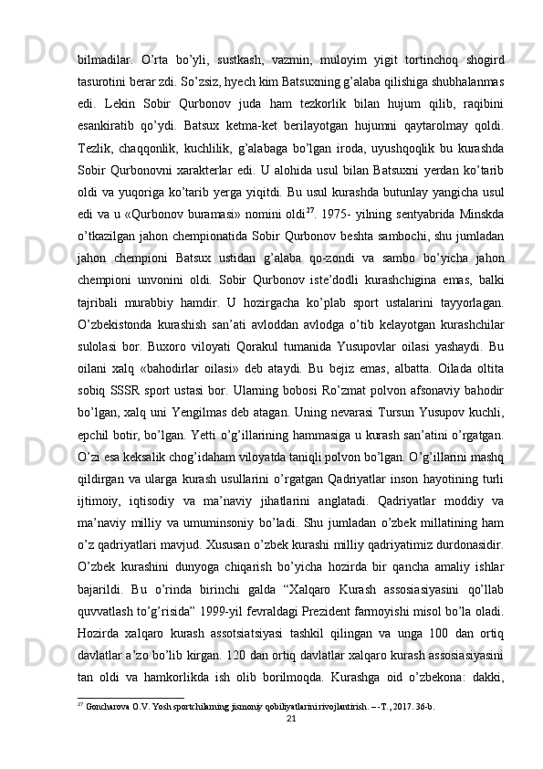 bilmadilar.   O’rta   bo’yli,   sustkash,   vazmin,   muloyim   yigit   tortinchoq   shogird
tasurotini berar zdi. So’zsiz, hyech kim Batsuxning g’alaba qilishiga shubhalanmas
edi.   Lekin   Sobir   Qurbonov   juda   ham   tezkorlik   bilan   hujum   qilib,   raqibini
esankiratib   qo’ydi.   Batsux   ketma-ket   berilayotgan   hujumni   qaytarolmay   qoldi.
Tezlik,   chaqqonlik,   kuchlilik,   g’alabaga   bo’lgan   iroda,   uyushqoqlik   bu   kurashda
Sobir   Qurbonovni   xarakterlar   edi.   U   alohida   usul   bilan   Batsuxni   yerdan   ko’tarib
oldi  va  yuqoriga  ko’tarib  yerga  yiqitdi. Bu  usul  kurashda  butunlay yangicha  usul
edi  va u «Qurbonov buramasi»  nomini  oldi 27
. 1975-  yilning sentyabrida  Minskda
o’tkazilgan  jahon  chempionatida  Sobir  Qurbonov  beshta  sambochi,  shu  jumladan
jahon   chempioni   Batsux   ustidan   g’alaba   qo-zondi   va   sambo   bo’yicha   jahon
chempioni   unvonini   oldi.   Sobir   Qurbonov   iste’dodli   kurashchigina   emas,   balki
tajribali   murabbiy   hamdir.   U   hozirgacha   ko’plab   sport   ustalarini   tayyorlagan.
O’zbekistonda   kurashish   san’ati   avloddan   avlodga   o’tib   kelayotgan   kurashchilar
sulolasi   bor.   Buxoro   viloyati   Qorakul   tumanida   Yusupovlar   oilasi   yashaydi.   Bu
oilani   xalq   «bahodirlar   oilasi»   deb   ataydi.   Bu   bejiz   emas,   albatta.   Oilada   oltita
sobiq   SSSR   sport   ustasi   bor.   Ularning   bobosi   Ro’zmat   polvon   afsonaviy   bahodir
bo’lgan, xalq uni  Yengilmas  deb atagan. Uning nevarasi  Tursun Yusupov kuchli,
epchil botir, bo’lgan. Yetti o’g’illarining hammasiga u kurash san’atini o’rgatgan.
O’zi esa keksalik chog’idaham viloyatda taniqli polvon bo’lgan. O’g’illarini mashq
qildirgan   va   ularga   kurash   usullarini   o’rgatgan   Qadriyatlar   inson   hayotining   turli
ijtimoiy,   iqtisodiy   va   ma’naviy   jihatlarini   anglatadi.   Qadriyatlar   moddiy   va
ma’naviy   milliy   va   umuminsoniy   bo’ladi.   Shu   jumladan   o’zbek   millatining   ham
o’z qadriyatlari mavjud. Xususan o’zbek kurashi milliy qadriyatimiz durdonasidir.
O’zbek   kurashini   dunyoga   chiqarish   bo’yicha   hozirda   bir   qancha   amaliy   ishlar
bajarildi.   Bu   o’rinda   birinchi   galda   “Xalqaro   Kurash   assosiasiyasini   qo’llab
quvvatlash to’g’risida” 1999-yil fevraldagi Prezident farmoyishi misol bo’la oladi.
Hozirda   xalqaro   kurash   assotsiatsiyasi   tashkil   qilingan   va   unga   100   dan   ortiq
davlatlar a’zo bo’lib kirgan. 120 dan ortiq davlatlar xalqaro kurash assosiasiyasini
tan   oldi   va   hamkorlikda   ish   olib   borilmoqda.   Kurashga   oid   o’zbekona:   dakki,
27
 Goncharova O.V. Yosh sportchilarning jismoniy qobiliyatlarini rivojlantirish. – -T., 2017. 36-b.
21 