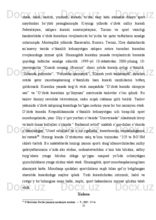 chala,   halol,   tanbeh,   yonbosh,   kurash,   to’xta,   vaqt   kabi   atamalar   dunyo   sport
maydonlari   bo’ylab   jaranglamoqda.   Keyingi   yillarda   o’zbek   milliy   kurash
federatsiyasi,   xalqaro   kurash   assotsiyatsiyasi,   Turizm   va   sport   vazirligi
hamkorlikda   o’zbek   kurashini   rivojlantirish   bo’yicha   bir   qator   tadbirlarni   amalga
oshirmoqda.   Mustaqillik   yillarida   Shaxrisabz,   Buxoro,   Termiz,   Xiva   shaharlarida
an’anaviy   tarzda   o’tkazilib   kelinayotgan   xalqaro   xotira   turnirlari   kurashni
rivojlanishiga   xizmat   qildi.   Shuningdek   kurashni   yanada   rivojlantirish   borasida
quyidagi   tadbirlar   amalga   oshirildi:   1999-yil   10-dekabrdan   2000-yilning   10-
yanvargacha   “Kurash   mening   iftixorim”   shiori   ostida   kurash   oyligi   o’tkazildi.
“Gilamda  polvonlar”,  “Polvonlar   qarimaydi”, “Kurash  yosh  tanlamaydi”  shiorlari
ostida   qator   musobaqalarning   o’tkazilishi   ham   kurash   muxlislarini   befarq
qoldirmadi.   Kurashni   yanada   targ’ib   etish   maqsadida   “O’zbek   kurashi   olimpiya
sari”   va   “O’zbek   kurashini   qo’llayman”   mavzusida   tanlovlar   e’lon   qilindi.   Bu
tanlov   doimiy   ravishda   televideniya,   radio   orqali   reklama   qilib   berildi.   Tanlov
yakunida o’zbek xalqining kurashiga bo’lgan mehrini yana bir bor namoyon etadi.
O’zbek   kurashi   Respublikamizda   o’tkazilib   kelinayotgan   uch   bosqichli   sport
musoboqalarida, yani: Oliy o’quv yurtlari o’rtasida “Universiada” Akademik litsey
va kasb-hunar kollejlari o’rtasida “ Barkamol avlod” maktab o’quvchilari o’rtasida
o’tkaziladigan   “Umid   nihollari”da   o’rin   egallashi,   kurashimizni   ommalashganini
ko’rsatadi 28
.   Hozirgi   kunda   O’zbekiston   xalq   ta’limi   tizimidan   “329   ta   BO’SM
ishlab   turibdi.   Bu   maktablarda   hozirgi   zamon   sporti   shug’ullanuvchilardan   milliy
qadriyatlarimizni   o’zida   aks   etishni,   mehnatsevarlikni   o’zini   tuta   bilishni,   salbiy
tuyg’ularni   yenga   bilishni   oldiga   qo’ygan   maqsad   yo’lida   uchraydigan
qiyinchiliklarni yenga olishni talab etadi. Shuningdek, sport musobaqalarining ham
ahamiyati   katta.   Musobaqa   qoidalari   sportchilarni   raqib   bilan   qat’iy   belgilangan
sharoitda   kurashishga   majbur   qiladi.   Yosh   kurashchidan   intizomli,   halol   va
rostgo’y   bo’lishnigina   emas   balki,   raqibi,   sport   hakamlarini   xurmat   qilishni   talab
etadi.
Xulosa
28
 O’zbekiston Davlat jismoniy madaniyat institute. – -T., 2005. 171-b.
22 