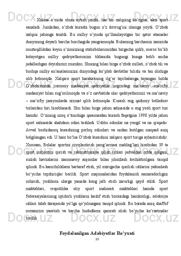 Xulosa   o’rnida   shuni   aytish   joizki,   har   bir   xalqning   ko’zgusi,   aksi   sport
sanaladi.   Jumladan,   o’zbek   kurashi   bugun   o’z   dovrug’ini   olamga   yoydi.   O’zbek
xalqini   jahonga   tanitdi.   Bu   milliy   o’yinda   qo’llanilayotgan   bir   qator   atamalar
dunyoning deyarli barcha burchagida yangramoqda. Bularning barchasini zamirida
mustaqillikdan keyin o’zimizning otabobolarimizdan bizgacha qolib, meros bo’lib
kelayotgan   milliy   qadriyatlarimizni   tiklanishi   bugungi   kunga   kelib   ancha
jadallashgan deyishimiz mumkin. Shuning bilan birga o’zbek millati, o’zbek tili va
boshqa   milliy   an’analarimizni   dunyodagi   ko’plab   davlatlar   bilishi   va   tan   olishiga
olib   kelmoqda.   Xalqaro   sport   harakatining   ilg’or   tajribalariga   tayangan   holda
O’zbekistonda   jismoniy   madaniyat   qadriyatlar   negizidagi   ma’naviy   –ma’rifiy
madaniyat bilan sug’orilmoqda va o’z navbatida ular qadriyatlarimiz va ma’naviy
–   ma’rifiy   jarayonlarda   xizmat   qilib   kelmoqda.   Kurash   eng   qadimiy   bellashuv
turlaridan   biri   hisoblanadi.   Shu   bilan  birga   jahon  sahnasida   u   eng  yosh   sport   turi
hamdir. O zining uzoq o tmishiga qaramasdan  kurash  faqatgina 1998 yilda jahonʻ ʻ
sport   sahnasida   shahdam   odim   tashladi.   Ushbu   odimlar   na   yengil   va   na   qisqadir.
Avval   boshidanoq   kurashning   porloq   odimlari   va   undan   kutilgan   maqsad   aniq
belgilangan edi. U ham bo lsa O zbek kurashini xalqaro sport turiga aylantirishdir.	
ʻ ʻ
Xususan,   Bolalar   sportini   rivojlantirish   jamg’armasi   mablag’lari   hisobidan   39   ta
sport   inshootini   qurish   va   rekonstruksiya   qilish   ishlari   jadvaldan   ortda   qolgani,
suzish   havzalarini   zamonaviy   anjomlar   bilan   jihozlash   kechiktirilgani   tanqid
qilindi. Bu kamchiliklarni bartaraf etish, yil oxirigacha qurilish ishlarini yakunlash
bo’yicha   topshiriqlar   berildi.   Sport   majmualaridan   foydalanish   samaradorligini
oshirish,   yoshlarni   ularga   yanada   keng   jalb   etish   zarurligi   qayd   etildi.   Sport
maktablari,   respublika   oliy   sport   mahorati   maktablari   hamda   sport
federasiyalarining   iqtidorli   yoshlarni   kashf   etish   borasidagi   hamkorligi,   seleksiya
ishlari talab darajasida yo’lga qo’yilmagani tanqid qilindi. Bu borada aniq shaffof
mexanizm   yaratish   va   barcha   hududlarni   qamrab   olish   bo’yicha   ko’rsatmalar
berildi.
Foydalanilgan Adabiyotlar Ro’yxati
23
