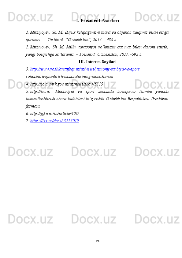 I. Prezident Asarlari
1. Mirziyoyev,  Sh. M. Buyuk kelajagimizni  mard va olijanob xalqimiz bilan birga
quramiz... – Toshkent: “O’zbekiston”, 2017. – 488 b.
2. Mirziyoyev,   Sh.   M.   Milliy   taraqqiyot   yo’limizni   qat’iyat   bilan   davom   ettirib,
yangi bosqichga ko’taramiz. – Toshkent: O’zbekiston, 2017. -592 b.
III. Internet Saytlari
3. http://www.yoshlarittifoqi.uz/uz/news/jismoniy-tarbiya-va-sport   
sohasinirivojlantirish-masalalarining-muhokamasi
4. http://sovminrk.gov.uz/uz/news/show/5315 
5. http://lex.uz.   Madaniyat   va   sport   sohasida   boshqaruv   tizimini   yanada
takomillashtirish chora-tadbirlari to’g’risida O’zbekiston Respublikasi  Prezidenti
farmoni. 
6. http://pfru.uz/uz/article/403/ 
7. https://lex.uz/docs/-3226019   
24 