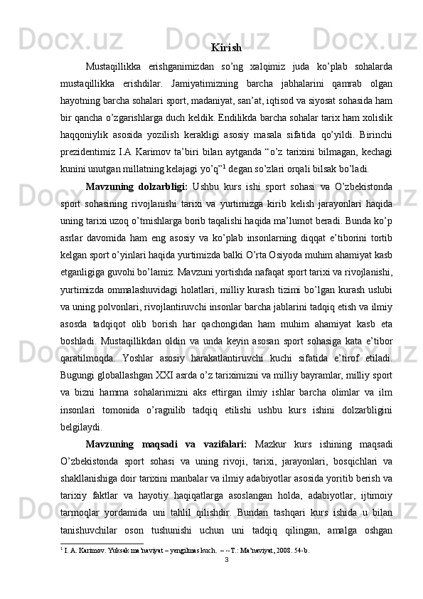 Kirish
Mustaqillikka   erishganimizdan   so’ng   xalqimiz   juda   ko’plab   sohalarda
mustaqillikka   erishdilar.   Jamiyatimizning   barcha   jabhalarini   qamrab   olgan
hayotning barcha sohalari sport, madaniyat, san’at, iqtisod va siyosat sohasida ham
bir qancha o’zgarishlarga duch keldik. Endilikda barcha sohalar tarix ham xolislik
haqqoniylik   asosida   yozilish   kerakligi   asosiy   masala   sifatida   qo’yildi.   Birinchi
prezidentimiz   I.A   Karimov   ta’biri   bilan   aytganda   “o’z   tarixini   bilmagan,   kechagi
kunini unutgan millatning kelajagi yo’q” 1
 degan so’zlari orqali bilsak bo’ladi. 
Mavzuning   dolzarbligi:   Ushbu   kurs   ishi   sport   sohasi   va   O’zbekistonda
sport   sohasining   rivojlanishi   tarixi   va   yurtimizga   kirib   kelish   jarayonlari   haqida
uning tarixi uzoq o’tmishlarga borib taqalishi haqida ma’lumot beradi. Bunda ko’p
asrlar   davomida   ham   eng   asosiy   va   ko’plab   insonlarning   diqqat   e’tiborini   tortib
kelgan sport o’yinlari haqida yurtimizda balki O’rta Osiyoda muhim ahamiyat kasb
etganligiga guvohi bo’lamiz. Mavzuni yortishda nafaqat sport tarixi va rivojlanishi,
yurtimizda  ommalashuvidagi   holatlari, milliy kurash  tizimi  bo’lgan kurash  uslubi
va uning polvonlari, rivojlantiruvchi insonlar barcha jablarini tadqiq etish va ilmiy
asosda   tadqiqot   olib   borish   har   qachongidan   ham   muhim   ahamiyat   kasb   eta
boshladi.   Mustaqillikdan   oldin   va   unda   keyin   asosan   sport   sohasiga   kata   e’tibor
qaratilmoqda.   Yoshlar   asosiy   harakatlantiruvchi   kuchi   sifatida   e’tirof   etiladi.
Bugungi globallashgan XXI asrda o’z tariximizni va milliy bayramlar, milliy sport
va   bizni   hamma   sohalarimizni   aks   ettirgan   ilmiy   ishlar   barcha   olimlar   va   ilm
insonlari   tomonida   o’ragnilib   tadqiq   etilishi   ushbu   kurs   ishini   dolzarbligini
belgilaydi. 
Mavzuning   maqsadi   va   vazifalari:   Mazkur   kurs   ishining   maqsadi
O’zbekistonda   sport   sohasi   va   uning   rivoji,   tarixi,   jarayonlari,   bosqichlari   va
shakllanishiga doir tarixini manbalar va ilmiy adabiyotlar asosida yoritib berish va
tarixiy   faktlar   va   hayotiy   haqiqatlarga   asoslangan   holda,   adabiyotlar,   ijtimoiy
tarmoqlar   yordamida   uni   tahlil   qilishdir.   Bundan   tashqari   kurs   ishida   u   bilan
tanishuvchilar   oson   tushunishi   uchun   uni   tadqiq   qilingan,   amalga   oshgan
1
 I. A. Karimov. Yuksak ma’naviyat – yengilmas kuch.  – --T.: Ma’naviyat, 2008. 54-b.
3