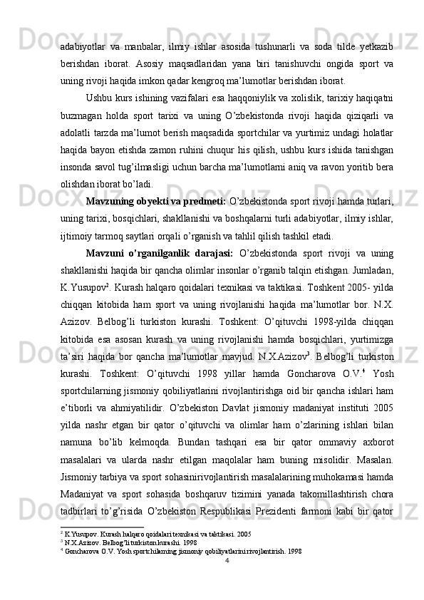 adabiyotlar   va   manbalar,   ilmiy   ishlar   asosida   tushunarli   va   soda   tilde   yetkazib
berishdan   iborat.   Asosiy   maqsadlaridan   yana   biri   tanishuvchi   ongida   sport   va
uning rivoji haqida imkon qadar kengroq ma’lumotlar berishdan iborat. 
Ushbu kurs ishining vazifalari esa haqqoniylik va xolislik, tarixiy haqiqatni
buzmagan   holda   sport   tarixi   va   uning   O’zbekistonda   rivoji   haqida   qiziqarli   va
adolatli tarzda ma’lumot berish maqsadida sportchilar va yurtimiz undagi holatlar
haqida bayon etishda zamon ruhini chuqur his qilish, ushbu kurs ishida tanishgan
insonda savol tug’ilmasligi uchun barcha ma’lumotlarni aniq va ravon yoritib bera
olishdan iborat bo’ladi.
Mavzuning obyekti va predmeti:  O’zbekistonda sport rivoji hamda turlari,
uning tarixi, bosqichlari, shakllanishi va boshqalarni turli adabiyotlar, ilmiy ishlar,
ijtimoiy tarmoq saytlari orqali o’rganish va tahlil qilish tashkil etadi. 
Mavzuni   o’rganilganlik   darajasi:   O’zbekistonda   sport   rivoji   va   uning
shakllanishi haqida bir qancha olimlar insonlar o’rganib talqin etishgan. Jumladan,
K.Yusupov 2
. Kurash halqaro qoidalari texnikasi va taktikasi. Toshkent 2005- yilda
chiqqan   kitobida   ham   sport   va   uning   rivojlanishi   haqida   ma’lumotlar   bor.   N.X.
Azizov.   Belbog’li   turkiston   kurashi.   Toshkent:   O’qituvchi   1998-yilda   chiqqan
kitobida   esa   asosan   kurash   va   uning   rivojlanishi   hamda   bosqichlari,   yurtimizga
ta’siri   haqida   bor   qancha   ma’lumotlar   mavjud.   N.X.Azizov 3
.   Belbog’li   turkiston
kurashi.   Toshkent:   O’qituvchi   1998   yillar   hamda   Goncharova   O.V. 4
  Yosh
sportchilarning jismoniy qobiliyatlarini rivojlantirishga oid bir qancha ishlari ham
e’tiborli   va   ahmiyatilidir.   O’zbekiston   Davlat   jismoniy   madaniyat   instituti   2005
yilda   nashr   etgan   bir   qator   o’qituvchi   va   olimlar   ham   o’zlarining   ishlari   bilan
namuna   bo’lib   kelmoqda.   Bundan   tashqari   esa   bir   qator   ommaviy   axborot
masalalari   va   ularda   nashr   etilgan   maqolalar   ham   buning   misolidir.   Masalan.
Jismoniy tarbiya va sport sohasinirivojlantirish masalalarining muhokamasi hamda
Madaniyat   va   sport   sohasida   boshqaruv   tizimini   yanada   takomillashtirish   chora
tadbirlari   to’g’risida   O’zbekiston   Respublikasi   Prezidenti   farmoni   kabi   bir   qator
2
 K.Yusupov. Kurash halqaro qoidalari texnikasi va taktikasi. 2005
3
 N.X.Azizov. Belbog’li turkiston kurashi. 1998
4
 Goncharova O.V. Yosh sportchilarning jismoniy qobiliyatlarini rivojlantirish. 1998
4