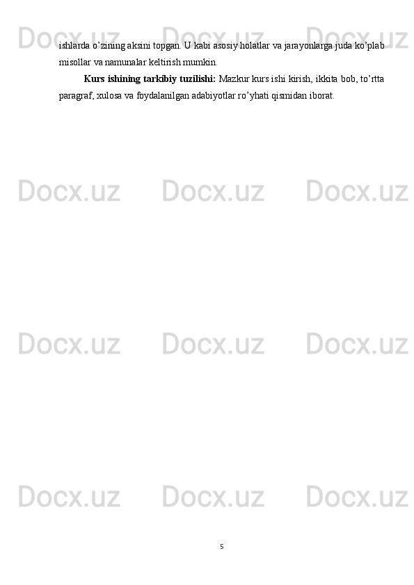 ishlarda o’zining aksini topgan. U kabi asosiy holatlar va jarayonlarga juda ko’plab
misollar va namunalar keltirish mumkin. 
Kurs ishining tarkibiy tuzilishi:  Mazkur kurs ishi kirish, ikkita bob, to’rtta
paragraf, xulosa va foydalanilgan adabiyotlar ro’yhati qismidan iborat.
5 