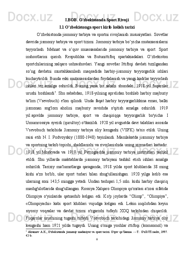 I.BOB. O’zbekistonda Sport Rivoji
I.1 O’zbekistonga sport kirib kelish tarixi 
O’zbekistonda   jismoniy tarbiya va sportni rivojlanish xususiyatlari. Sovetlar
davrida jismoniy tarbiya va sport tizimi. Jismoniy tarbiya bo’yicha mutaxassislarni
tayyorlash.   Mehnat   va   o’quv   muassasalarida   jismoniy   tarbiya   va   sport.   Sport
inshootlarini   qurish.   Respublika   va   Butunittifoq   spartakiadalari.   O’zbekiston
sportchilarining   xalqaro   ushrashuvlari.   Yangi   sovetlar   Ittifoqi   davlati   tuzilgandan
so’ng   davlatni   mustahkamlash   maqsadida   harbiy-jismoniy   tayyorgarlik   ishlari
kuchaytirildi.   Bunda eski mutaxassislardan foydalanish va yangi kadrlar tayyorlash
ishlari   tez   amalga   oshirildi.   Buning   yana   bir   sababi   shundaki,   1918-yil   fuqarolar
urushi  boshlandi 5
. Shu sababdan, 1918-yilning aprelidan boshlab harbiy majburiy
ta'lim   (Vsevobuch)   e'lon   qilindi.   Unda   faqat   harbiy   tayyorgarlikkina   emas,   balki
jismonan   sog'lom   aholini   majburiy   ravishda   o'qitish   amalga   oshirildi.   1919
yil   aprelda   jismoniy   tarbiya,   sport   va   chaqiriqqa   tayyorgarlik   bo'yicha   I
Umumrossiya syezdi (qurultoy) o'tkazildi. 1920 yil avgustda davr talablari asosida
Vsevobuch   tarkibida   Jismoniy   tarbiya   oliy   kengashi   (VSFK)   ta'sis   etildi.   Uning
raisi   etib   N.   I.   Podvoyskiy   (1880-1948)   tayinlandi.   Mamlakatda   jismoniy   tarbiya
va sportning tarkib topishi, shakllanishi va rivojlanishida uning xizmatlari kattadir.
1918   yil   Moskvada   va   1919   yil   Petrogradda   jismoniy   tarbiya   institutlari   tashkil
etildi.   Shu   yillarda   maktablarda   jismoniy   tarbiyani   tashkil   etish   ishlari   amalga
oshirildi.   Tarixiy   ma'lumotlarga   qaraganda,   1918   yilda   sport   klublarida   38   ming
kishi   a'zo   bo'lib,   ular   sport   turlari   bilan   shug'ullanishgan.   1920   yilga   kelib   esa
ularning soni  143,5 mingga yetadi. Undan tashqari  1,5 mln. kishi  harbiy chaqiriq
mashg'ulotlarida shug'ullangan. Rossiya Xalqaro Olimpiya qo'mitasi a'zosi sifatida
Olimpiya   o'yinlarida   qatnashib   kelgan   edi.   Ko'p   joylarda   “Olimp”,   “Olimpiya”,
«Olimpiyachi»   kabi   sport   klublari   vujudga   kelgan   edi.   Lekin   inqilobdan   keyin
siyosiy   voqealar   va   davlat   tizimi   o'zgarishi   tufayli   XOQ   tarkibidan   chiqarildi.
Fuqarolar   urushining   tugashi   tufayli   Vsevobuch   tarkibidagi   Jismoniy   tarbiya   oliy
kengashi   ham   1921   yilda   tugaydi.   Uning   o'rniga   yoshlar   ittifoqi   (komsomol)   va
5
  Akramov  A.K., O'zbekistonda  jismoniy madaniyat  va  sport  tarixi. O'quv qo’llanma. ---T.:  O'zDJTI  nashr, 1997.
42-b.
6 