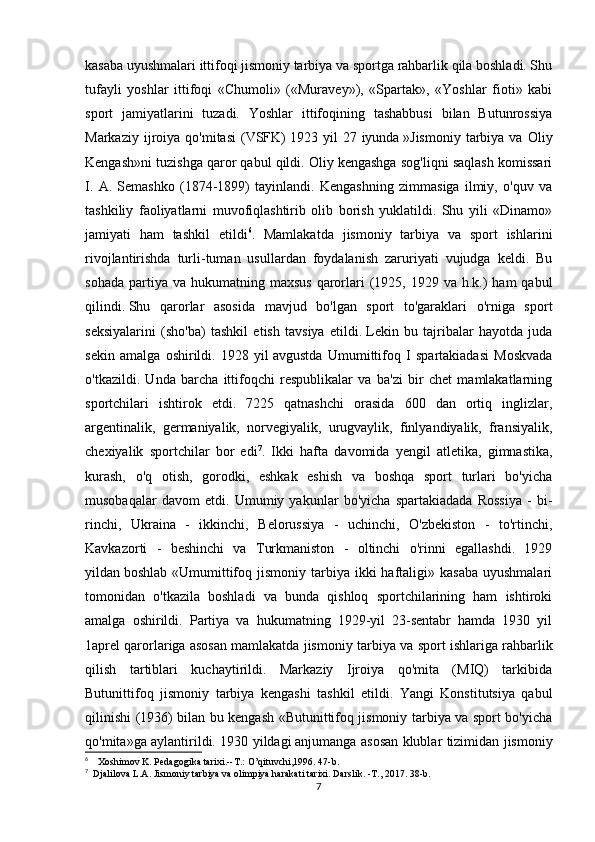 kasaba uyushmalari ittifoqi jismoniy tarbiya va sportga rahbarlik qila boshladi. Shu
tufayli   yoshlar   ittifoqi   «Chumoli»   («Muravey»),   «Spartak»,   «Yoshlar   fioti»   kabi
sport   jamiyatlarini   tuzadi.   Yoshlar   ittifoqining   tashabbusi   bilan   Butunrossiya
Markaziy  ijroiya  qo'mitasi  (VSFK)   1923  yil   27  iyunda   »Jis moniy  tarbiya  va   Oliy
Kengash»ni tuzishga qaror qabul qildi. Oliy kengashga sog'liqni saqlash komissari
I.   A.   Semashko   (1874-1899)   tayinlandi.   Kengashning   zimmasiga   ilmiy,   o'quv   va
tashkiliy   faoliyatlarni   muvofiqlashtirib   olib   borish   yuklatildi.   Shu   yili   «Dinamo»
jamiyati   ham   tashkil   etildi 6
.   Mamlakatda   jismoniy   tarbiya   va   sport   ishlarini
rivojlantirishda   turli-tuman   usullardan   foydalanish   zaruriyati   vujudga   keldi.   Bu
sohada  partiya va  hukumatning maxsus  qarorlari  (1925,  1929 va  h.k.)   ham  qabul
qilindi.   Shu   qarorlar   asosida   mavjud   bo'lgan   sport   to'garaklari   o'rniga   sport
seksiyalarini   (sho'ba)   tashkil   etish   tavsiya   etildi.   Lekin   bu   tajribalar   hayotda   juda
sekin   amalga   oshirildi.   1928   yil   avgustda   Umumittifoq   I   spartakiadasi   Moskvada
o'tkazildi.   Unda   barcha   ittifoqchi   respublikalar   va   ba'zi   bir   chet   mamlakatlarning
sportchilari   ishtirok   etdi.   7225   qatnashchi   orasida   600   dan   ortiq   inglizlar,
argentinalik,   germaniyalik,   norvegiyalik,   urugvaylik,   finlyandiyalik,   fransiyalik,
chexiyalik   sportchilar   bor   edi 7
.   Ikki   hafta   davomida   yengil   atletika,   gimnastika,
kurash,   o'q   otish,   gorodki,   eshkak   eshish   va   boshqa   sport   turlari   bo'yicha
musobaqalar   davom   etdi.   Umumiy   yakunlar   bo'yicha   spartakiadada   Rossiya   -   bi -
rinchi,   Ukraina   -   ikkinchi,   Belorussiya   -   uchinchi,   O'zbekiston   -   to'rtinchi,
Kavkazorti   -   beshinchi   va   Turkmaniston   -   oltinchi   o'rinni   egallashdi.   1929
yildan   boshlab  «Umumittifoq  jismoniy  tarbiya ikki   haftaligi»  kasaba  uyushmalari
tomonidan   o'tkazila   boshladi   va   bunda   qishloq   sportchilarining   ham   ishtiroki
amalga   oshirildi.   Partiya   va   hukumatning   1929-yil   23-sentabr   hamda   1930   yil
1aprel qarorlariga asosan mamlakatda jismoniy tar biya va sport ishlariga rahbarlik
qilish   tartiblari   kuchaytirildi.   Markaziy   Ijroiya   qo'mita   (MIQ)   tarkibida
Butunittifoq   jis moniy   tarbiya   kengashi   tashkil   etildi.   Yangi   Konstitutsiya   qabul
qilinishi (1936) bilan bu kengash «Butunittifoq jismoniy tarbiya va sport bo'yicha
qo'mita»ga aylantirildi. 1930 yildagi   anjumanga asosan klublar tizimidan jis moniy
6
        Xoshimov K. Pedagogika tarixi.--T.: O’qituvchi,1996. 47-b.
7
    Djalilova L.A. Jismoniy tarbiya va olimpiya harakati   tarixi. Darslik. -T., 2017. 38-b.
7 