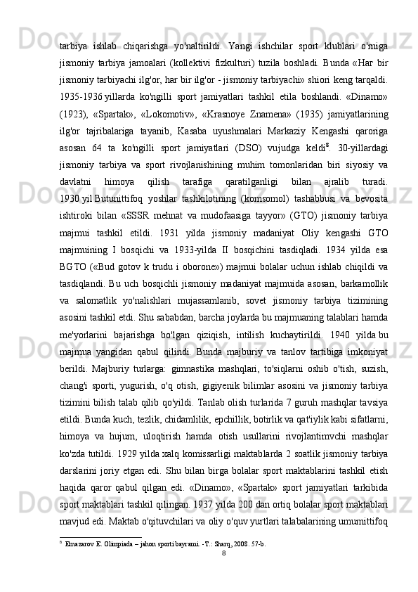 tarbiya   ishlab   chiqarishga   yo'naltirildi.   Yangi   ishchilar   sport   klublari   o'rniga
jismoniy   tarbiya   jamoalari   (kollektivi   fizkulturi)   tuzila   boshladi.   Bunda   « Наг   bir
jismoniy tarbiyachi ilg'or, har bir ilg'or - jismoniy tarbiyachi» shiori keng tarqaldi.
1935-1936   yillarda   ko'ngilli   sport   jamiyatlari   tashkil   etila   boshlandi.   «Dinamo»
(1923),   «Spartak»,   «Lokomotiv»,   «Krasnoye   Znamena»   (1935)   jamiyatlarining
ilg'or   tajribalariga   tayanib,   Kasaba   uyushmalari   Markaziy   Kengashi   qaroriga
asosan   64   ta   ko'ngilli   sport   jamiyatlari   (DSO)   vu judga   keldi 8
.   30-yillardagi
jismoniy   tarbiya   va   sport   rivojlanishining   muhim   tomonlaridan   biri   siyosiy   va
davlatni   himoya   qilish   tarafiga   qaratilganligi   bilan   ajralib   turadi.
1930   yil   Butunittifoq   yoshlar   tashkilotining   (komsomol)   tashabbusi   va   bevosita
ishtiroki   bilan   «SSSR   mehnat   va   mudofaasiga   tayyor»   (GTO)   jismoniy   tarbiya
majmui   tashkil   etildi.   1931   yilda   jismoniy   madaniyat   Oliy   ken gashi   GTO
majmuining   I   bosqichi   va   1933-yilda   II   bosqichini   tasdiqladi.   1934   yilda   esa
BGTO («Bud  gotov k  trudu  i  oborone»)  majmui  bolalar   uchun ishlab  chiqildi   va
tasdiqlandi.   Bu   uch   bosqichli   jismoniy   madaniyat   majmuida   asosan,   barkamollik
va   salomatlik   yo'nalishlari   mujassamlanib,   sovet   jismoniy   tarbiya   tizimining
asosini tashkil etdi. Shu sababdan, barcha joylarda bu majmuaning talablari hamda
me'yorlarini   bajarishga   bo'lgan   qiziqish,   intilish   kuchaytirildi.   1940   yilda   bu
majmua   yangidan   qabul   qilindi.   Bunda   majburiy   va   tanlov   tartibiga   imkoniyat
berildi.   Majburiy   turlarga:   gimnastika   mashqlari,   to'siqlarni   oshib   o'tish,   suzish,
chang'i   sporti,   yugurish,   o'q   otish,   gigiyenik   bilimlar   asosini   va   jismoniy   tarbiya
tizimini bilish talab qilib qo'yildi. Tanlab olish turlarida 7 guruh mashqlar tavsiya
etildi. Bunda kuch, tezlik, chidamlilik, epchillik, botirlik va qat'iylik kabi sifatlarni,
himoya   va   hujum,   uloqtirish   hamda   otish   usullarini   rivojlantimvchi   mashqlar
ko'zda tutildi. 1929 yilda   xalq komissarligi maktab larda 2 soatlik jismoniy tarbiya
darslarini   joriy   etgan   edi.   Shu   bilan   birga   bolalar   sport   maktablarini   tashkil   etish
haqida   qaror   qabul   qilgan   edi.   «Dinamo»,   «Spartak»   sport   jamiyatlari   tarkibida
sport maktablari tashkil qilingan. 1937 yilda   200 dan ortiq bolalar sport maktablari
mavjud edi.   Maktab o'qituvchilari va oliy o'quv yurtlari talabalarining umumittifoq
8
    Ernazarov E. Olimpiada – jahon sporti bayrami. -T.: Sharq, 2008. 57-b.
8 