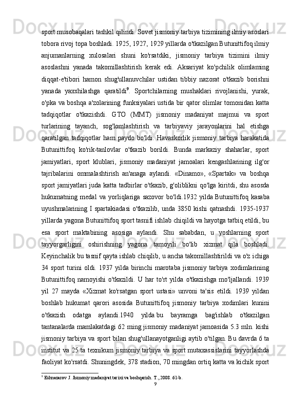 sport musobaqalari tashkil qilindi. Sovet jismoniy tarbiya tizimining ilmiy asoslari
tobora rivoj topa boshladi. 1925, 1927, 1929 yillarda o'tkazilgan Butunittifoq ilmiy
anjumanlarning   xulosalari   shuni   ko'rsatdiki,   jismoniy   tarbiya   tizimini   ilmiy
asoslashni   yanada   takomillashtirish   kerak   edi.   Aksariyat   ko'pchilik   olimlaming
diqqat-e'tibori   hamon   shug'ullanuvchilar   ustidan   tibbiy   nazorat   o'tkazib   borishni
yanada   yaxshilashga   qaratildi 9
.   Sportchilarning   mushaklari   rivojlanishi,   yurak,
o'pka va boshqa a'zolarining funksiyalari ustida bir qator olimlar tomonidan katta
tadqiqot lar   o'tkazishdi.   GTO   (MMT)   jismoniy   madaniyat   majmui   va   sport
turlarining   tayanch,   sog'lomlashtirish   va   tarbiyaviy   jarayonlarini   hal   etishga
qaratilgan   tadqiqotlar   ham   paydo   bo'ldi.   Havaskorlik   jismoniy   tarbiya   harakatida
Butunittifoq   ko'rik-tanlovlar   o'tkazib   borildi.   Bunda   markaziy   shaharlar,   sport
jamiyatlari,   sport   klublari,   jismoniy   madaniyat   jamoalari   kengashlarining   ilg'or
tajribalarini   ommalashtirish   an'anaga   aylandi.   «Dinamo»,   «Spartak»   va   boshqa
sport jamiyatlari  juda katta tadbirlar o'tkazib, g'oliblikni  qo'lga kiritdi, shu asosda
hukumatning   medal   va   yorliqlariga   sazovor   bo'ldi.1932   yilda   Butunittifoq   kasaba
uyushmalarining  I   spartakiadasi   o'tkazilib,   unda  3850   kishi   qatnashdi.   1935-1937
yillarda yagona Butunittifoq sport tasnifi ish lab chiqildi va hayotga tatbiq etildi, bu
esa   sport   maktabining   asosiga   aylandi.   Shu   sababdan,   u   yoshlarning   sport
tayyorgarligini   oshirishning   yagona   tamoyili   bo'lib   xizmat   qila   bosh ladi.
Keyinchalik bu tasnif qayta ishlab chiqilib, u ancha takomillashtirildi va o'z ichiga
34   sport   turini   oldi.   1937   yilda   birinchi   marotaba   jismoniy   tarbiya   xodimlarining
Butunittifoq   namoyishi   o'tkazildi.   U   har   to'rt   yilda   o'tkazishga   mo'ljallandi.   1939
yil   27   mayda   «Xizmat   ko'rsatgan   sport   ustasi»   unvoni   ta'sis   etildi.   1939   yildan
boshlab   hukumat   qarori   asosida   Butunittifoq   jismoniy   tarbiya   xodimlari   kunini
o'tkazish   odatga   aylandi.1940   yilda   bu   bayramga   bag'ishlab   o'tkazilgan
tantanalarda mamlakatdagi  62 ming jismoniy madaniyat jamoasida 5.3 mln. kishi
jismoniy tarbiya va sport bilan shug'ullanayotganligi aytib o'tilgan. Bu davrda 6 ta
institut va 25 ta texnikum jismoniy tarbiya va sport mutaxassislarini  tayyorlashda
faoliyat ko'rsatdi. Shuningdek, 378 stadion, 70 mingdan ortiq katta va kichik sport
9
 Eshnazarov J. Jismoniy madaniyat tarixi va boshqarish.  Т ., 2008. 61-b.
9 