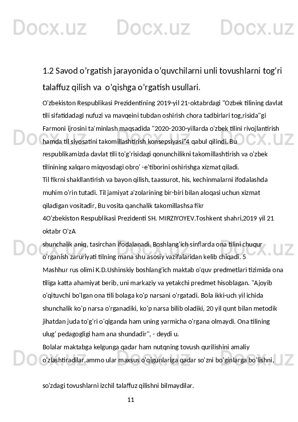 111.2 Savod o’rgatish jarayonida o’quvchilarni unli tovushlarni tog’ri
talaffuz qilish va  o’qishga o’rgatish usullari.
O'zbekiston Respublikasi Prezidentining 2019-yil 21-oktabrdagi "Ozbek tilining davlat
tili sifatidadagi nufuzi va mavqeini tubdan oshirish chora tadbirlari tog,risida"gi 
Farmoni ijrosini ta'minlash maqsadida "2020-2030-yillarda o'zbek tilini rivojlantirish 
hamda til siyosatini takomillashtirish konsepsiyasi"4 qabul qilindi. Bu 
respublikamizda davlat tili to'g'risidagi qonunchilikni takomillashtirish va o'zbek 
tilinining xalqaro miqyosdagi obro' -e'tiborini oshirishga xizmat qiladi.
Til fikrni shakllantirish va bayon qilish, taassurot, his, kechinmalarni ifodalashda 
muhim o'rin tutadi. Til jamiyat a'zolarining bir-biri bilan aloqasi uchun xizmat 
qiladigan vositadir, Bu vosita qanchalik takomillashsa fikr
4O'zbekiston Respublikasi Prezidenti SH. MIRZIYOYEV.Toshkent shahri,2019 yil 21 
oktabr O'zA
shunchalik aniq, tasirchan ifodalanadi. Boshlang'ich sinflarda ona tilini chuqur 
o'rganish zaruriyati tilning mana shu asosiy vazifalaridan kelib chiqadi. 5
Mashhur rus olimi K.D.Ushinskiy boshlang'ich maktab o'quv predmetlari tizimida ona
tiliga katta ahamiyat berib, uni markaziy va yetakchi predmet hisoblagan. "Ajoyib 
o'qituvchi bo'lgan ona tili bolaga ko'p narsani o'rgatadi. Bola ikki-uch yil ichida 
shunchalik ko'p narsa o'rganadiki, ko'p narsa bilib oladiki, 20 yil qunt bilan metodik 
jihatdan juda to'g'ri o'qiganda ham uning yarmicha o'rgana olmaydi. Ona tilining 
ulug' pedagogligi ham ana shundadir", - deydi u.
Bolalar maktabga kelgunga qadar ham nutqning tovush qurilishini amaliy 
o'zlashtiradilar,ammo ular maxsus o'qigunlariga qadar so'zni bo'gínlarga bo'lishni,
so'zdagi tovushlarni izchil talaffuz qilishni bilmaydilar. 