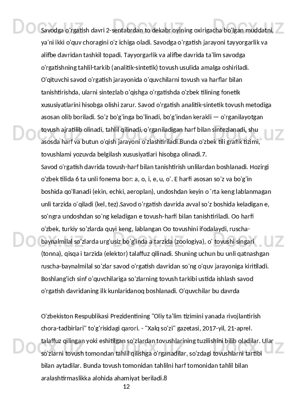 12Savodga o'rgatish davri 2-sentabrdan to dekabr oyining oxirigacha bo'lgan muddatni,
ya'ni ikki o'quv choragini o'z ichiga oladi. Savodga o'rgatish jarayoni tayyorgarlik va 
alifbe davridan tashkil topadi. Tayyorgarlik va alifbe davrida ta'lim savodga 
o'rgatishning tahlil-tarkib (analitik-sintetik) tovush usulida amalga oshiriladi.
O'qituvchi savod o'rgatish jarayonida o'quvchilarni tovush va harflar bilan 
tanishtirishda, ularni sintezlab o'qishga o'rgatishda o'zbek tilining fonetik 
xususiyatlarini hisobga olishi zarur. Savod o'rgatish analitik-sintetik tovush metodiga 
asosan olib boriladi. So'z bo'g'inga bo'linadi, bo'g'indan kerakli — o'rganilayotgan 
tovush ajratilib olinadi, tahlil qilinadi, o'rganiladigan harf bilan sintezlanadi, shu 
asosda harf va butun o'qish jarayoni o'zlashtiriladi.Bunda o'zbek tili grafik tizimi, 
tovushlami yozuvda belgilash xususiyatlari hisobga olinadi.7.
Savod o'rgatish davrida tovush-harf bilan tanishtirish unlilardan boshlanadi. Hozirgi 
o'zbek tilida 6 ta unli fonema bor: a, o, i, e, u, o'. E harfi asosan so'z va bo'g'in 
boshida qo'llanadi (ekin, echki, aeroplan), undoshdan keyin o 'rta keng lablanmagan 
unli tarzida o'qiladi (kel, tez).Savod o'rgatish davrida avval so'z boshida keladigan e, 
so'ngra undoshdan so'ng keladigan e tovush-harfi bilan tanishtiriladi. Oo harfi 
o'zbek, turkiy so'zlarda quyi keng, lablangan Oo tovushini ifodalaydi, ruscha-
baynalmilal so'zlarda urg'usiz bo'g'inda a tarzida (zoologiya), o' tovushi singari 
(tonna), qisqa i tarzida (elektor) talaffuz qilinadi. Shuning uchun bu unli qatnashgan 
ruscha-baynalmilal so'zlar savod o'rgatish davridan so'ng o'quv jarayoniga kiritiladi.
Boshlang'ich sinf o'quvchilariga so'zlarning tovush tarkibi ustida ishlash savod 
o'rgatish davridaning ilk kunlaridanoq boshlanadi. O'quvchilar bu davrda
O'zbekiston Respublikasi Prezidentining "Oliy ta'lim tizimini yanada rivojlantirish 
chora-tadbirlari" to'g'risidagi qarori. - "Xalq so'zi" gazetasi, 2017-yil, 21-aprel.
talaffuz qilingan yoki eshitilgan so'zlardan tovushlarining tuzilishini bilib oladilar. Ular
so'zlarni tovush tomondan tahlil qilishga o'rganadilar, so'zdagi tovushlarni tartibi 
bilan aytadilar. Bunda tovush tomonidan tahlilni harf tomonidan tahlil bilan 
aralashtirmaslikka alohida ahamiyat beriladi.8