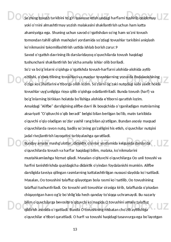 13So'zning tovush tarkibini to'g'ri tasavvur etish undagi harflarni tushirib qoldirmay 
yoki o'rnini almashtirmay yozish malakasini shakllantirish uchun ham katta 
ahamiyatga ega. Shuning uchun savod o'rgatishdan so'ng ham so'zni tovush 
tomondan tahlil qilish mashqlari yordamida so'zdagi tovushlar tarkibini aniqlash 
ko'nikmasini takomillashtirish ustida ishlab borish zarur.9
Savod o'rgatish davrining ilk darslaridayoq o'quvchilarda tovush haqidagi 
tushunchani shakllantirish bo'yicha amaliy ishlar olib boriladi.
So'z va bo'g'inlarni o'qishga o'rgatishda tovush-harflarni alohida-alohida aytib 
o'tilishi, o'zbek tilining tovushlari va mazkur tovushlarning yozuvda ifodalanishining 
o'ziga xos jihatlarini e'tiborga olish lozim. So'zlarni og'zaki nutqdagi kabi yaxlit holda 
tovushlar uyg'unligiga rioya qilib o'qishga odatlantiriladi. Bunda tovush (harf) va 
bo'g'inlarning birikkan holatda bo'lishiga alohida e'tiborni qaratish lozim.
Amaldagi "Alifbe" darsligining alifbe davri ilk bosqichida o'rganiladigan matnlarning 
aksariyati "O'qituvchi o'qib beradi" belgisi bilan berilgan bo'lib, matn tarkibida 
o'quvchi o'qiy oladigan so'zlar yashil rang bilan ajratilgan. Bundan asosiy maqsad 
o'quvchilarda ravon nutq, badiiy so'zning go'zalligini his etish, o'quvchilar nutqini 
jadal rivojlantirish layoqatini tarbiyalashga qaratiladi.
Bunday amaliy mashg'ulotlar, didaktik o'yinlar yordamida kelgusida darslarda 
o'quvchilarda tovush va harflar haqidagi bilim, malaka, ko'nikmalarini 
mustahkamlashga hizmat qiladi. Masalan o'qituvchi o'quvchilarga Oo unli tovushi va 
harfini tanishtirishda quyidagicha didaktik o'yindan foydalanishi mumkin. Alifbe 
darsligida tavsiya qilingan rasmlarning kattalashtirilgan nusxasi slaydda ko'rsatiladi. 
Masalan, Oo tovushini talaffuz qilayotgan bola rasmi ko'rsatilib, Oo tovushining 
talaffuzi tushuntiriladi. Oo tovushi unli tovushlar sirasiga kirib, talaffuzda o'pkadan 
chiqayotgan havo og'iz bo'shlig'ida hech qanday to'siqqa uchramaydi. Bu nazariy 
bilim o'quvchilarga bevosita o'qituvchi ko'magida O tovushini amaliy talaffuz 
qildirish asosida o'rgatiladi. Bunda O tovushining nisbatan cho'zib aytilishiga 
o'quvchilar e'tibori qaratiladi. O harfi va tovushi haqidagi tasavvurga ega bo'layotgan 