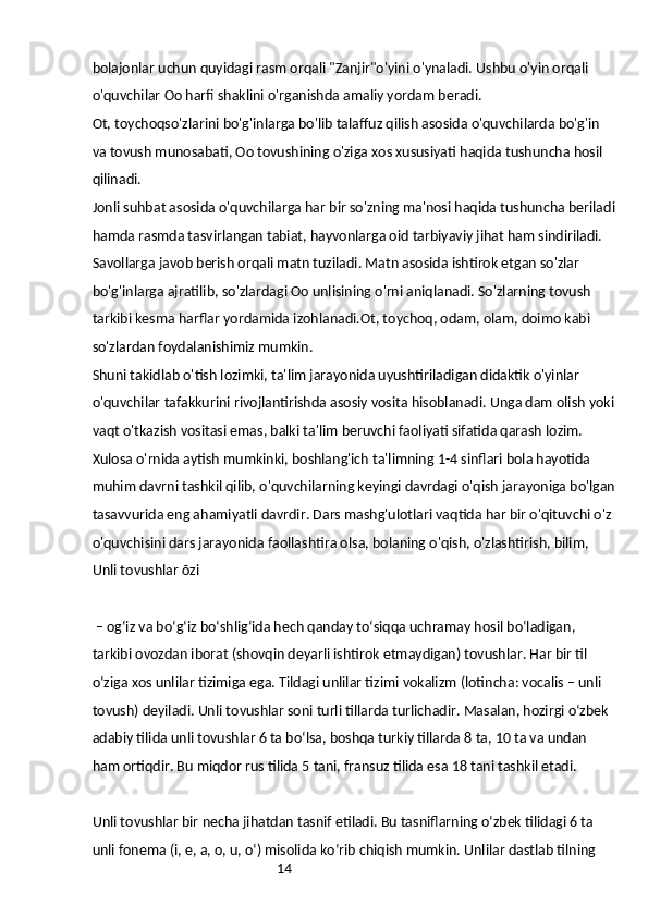 14bolajonlar uchun quyidagi rasm orqali "Zanjir"o'yini o'ynaladi. Ushbu o'yin orqali 
o'quvchilar Oo harfi shaklini o'rganishda amaliy yordam beradi.
Ot, toychoqso'zlarini bo'g'inlarga bo'lib talaffuz qilish asosida o'quvchilarda bo'g'in 
va tovush munosabati, Oo tovushining o'ziga xos xususiyati haqida tushuncha hosil 
qilinadi.
Jonli suhbat asosida o'quvchilarga har bir so'zning ma'nosi haqida tushuncha beriladi
hamda rasmda tasvirlangan tabiat, hayvonlarga oid tarbiyaviy jihat ham sindiriladi. 
Savollarga javob berish orqali matn tuziladi. Matn asosida ishtirok etgan so'zlar 
bo'g'inlarga ajratilib, so'zlardagi Oo unlisining o'rni aniqlanadi. So'zlarning tovush 
tarkibi kesma harflar yordamida izohlanadi.Ot, toychoq, odam, olam, doimo kabi 
so'zlardan foydalanishimiz mumkin.
Shuni takidlab o'tish lozimki, ta'lim jarayonida uyushtiriladigan didaktik o'yinlar 
o'quvchilar tafakkurini rivojlantirishda asosiy vosita hisoblanadi. Unga dam olish yoki
vaqt o'tkazish vositasi emas, balki ta'lim beruvchi faoliyati sifatida qarash lozim.
Xulosa o'rnida aytish mumkinki, boshlang'ich ta'limning 1-4 sinflari bola hayotida 
muhim davrni tashkil qilib, o'quvchilarning keyingi davrdagi o'qish jarayoniga bo'lgan
tasavvurida eng ahamiyatli davrdir. Dars mashg'ulotlari vaqtida har bir o'qituvchi o'z 
o'quvchisini dars jarayonida faollashtira olsa, bolaning o'qish, o'zlashtirish, bilim, 
Unli tovushlar õzi
 – ogʻiz va boʻgʻiz boʻshligʻida hech qanday toʻsiqqa uchramay hosil boʻladigan, 
tarkibi ovozdan iborat (shovqin deyarli ishtirok etmaydigan) tovushlar. Har bir til 
oʻziga xos unlilar tizimiga ega. Tildagi unlilar tizimi vokalizm (lotincha: vocalis – unli 
tovush) deyiladi. Unli tovushlar soni turli tillarda turlichadir. Masalan, hozirgi oʻzbek 
adabiy tilida unli tovushlar 6 ta boʻlsa, boshqa turkiy tillarda 8 ta, 10 ta va undan 
ham ortiqdir. Bu miqdor rus tilida 5 tani, fransuz tilida esa 18 tani tashkil etadi.
Unli tovushlar bir necha jihatdan tasnif etiladi. Bu tasniflarning oʻzbek tilidagi 6 ta 
unli fonema (i, e, a, o, u, oʻ) misolida koʻrib chiqish mumkin. Unlilar dastlab tilning  