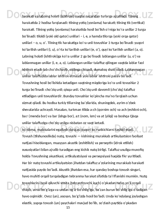 15harakati va labning holati (ishtiroki) nuqtai nazaridan turlarga ajratiladi. Tilning 
harakatida 2 hodisa farqlanadi: tilning yotiq (yonlama) harakati; tilning tik (vertikal) 
harakati. Tilning yotiq (yonlama) harakatida hosil boʻlish oʻrniga koʻra unlilar 2 turga 
boʻlinadi: tiloldi (yoki old qator) unlilari – i, e, a hamda tilorqa (yoki orqa qator) 
unlilari – o, u, oʻ. Tilning tik harakatiga koʻra unli tovushlar 3 turga boʻlinadi: yuqori 
koʻtarilish unlilari (i, u), oʻrta koʻtarilish unlilari (e, oʻ), quyi koʻtarilish unlilari (a, o).
Labning holati (ishtiroki)ga koʻra unlilar 2 ga boʻlinadi: lablangan unlilar (u, oʻ) va 
lablanmagan unlilar (i, e, a, o). Lablangan unlilar talaffuz qilingan vaqtda lablar faol 
ishtirok etadi: lab choʻchchayib, oldinga chiqadi, dumaloq shakl oladi. Lablanmagan 
unlilar talaffuzida lablar ishtirok etmaydi yoki lablar ishtiroki passiv boʻladi.
Tovushning hosil boʻlishida ketadigan vaqtning miqdoriga koʻra unli tovushlar 2 
turga boʻlinadi: choʻziq unli; qisqa unli. Choʻziq unli davomli (choʻziq) talaffuz 
etiladigan unli tovushlardir. Bunday tovushlar koʻpincha maʼno farqlash uchun 
xizmat qiladi. Bu hodisa turkiy tillarning baʼzilarida, shuningdek, ayrim oʻzbek 
shevalarida uchraydi. Masalan, turkman tilida a:ch (qornim och) va ach (eshikni och),
ba:r (menda bor) va bar (ishga bor), a:t (nom, ism) va at (yilqi) va boshqa Qisqa 
unlilar talaffuziga choʻziq unliga nisbatan oz vaqt ketadi.
ko'nikma, malakalarini egallash darajasi yuqori ko'rsatkichlarni tashkil etadi.
Tovush (tilshunoslikda) nutq, tovushi — kishining murakkab artikulyatsion faoliyat 
natijasi hisoblangan, muayyan akustik (eshitilish) va perseptiv (idrok etilish) 
xususiyatlari bilan ajralib turadigan eng kichik nutq birligi. Talaffuz usuliga muvofiq 
holda Tovushning akustikasi, artikulyatsiyasi va persepsiyasi haqida fikr yuritiladi. 
Har bir nutq tovushi artikulyatsion jihatdan talaffuz aʼzolarining murakkab harakati 
natijasida paydo boʻladi. Akustik jihatdan esa, har qanday boshqa tovush singari, 
havo muhiti orqali tarqaladigan tebranma harakat sifatida taʼriflanishi mumkin. Nutq
tovushlarini hosil qiluvchi vosita (tebrantiruvchi kuch) oʻpkadan nafas yoʻli orqali 
chiqib, avval boʻgʻizga va undan ogʻiz boʻshligʻiga, baʼzan burun boʻshligʻiga oʻtadigan
havo oqimidir. Ovoz (un), asosan, boʻgʻizda hosil boʻladi. Unda koʻndalang joylashgan
elastik, yupqa tovush (un) paychalari mavjud boʻlib, soʻzlash paytida oʻpkadan  