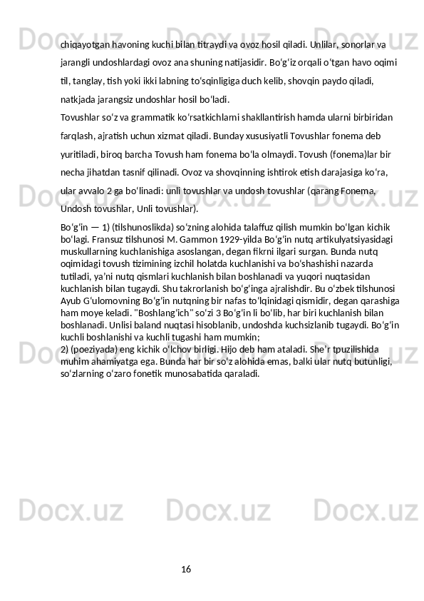 16chiqayotgan havoning kuchi bilan titraydi va ovoz hosil qiladi. Unlilar, sonorlar va 
jarangli undoshlardagi ovoz ana shuning natijasidir. Boʻgʻiz orqali oʻtgan havo oqimi 
til, tanglay, tish yoki ikki labning toʻsqinligiga duch kelib, shovqin paydo qiladi, 
natkjada jarangsiz undoshlar hosil boʻladi.
Tovushlar soʻz va grammatik koʻrsatkichlarni shakllantirish hamda ularni birbiridan 
farqlash, ajratish uchun xizmat qiladi. Bunday xususiyatli Tovushlar fonema deb 
yuritiladi, biroq barcha Tovush ham fonema boʻla olmaydi. Tovush (fonema)lar bir 
necha jihatdan tasnif qilinadi. Ovoz va shovqinning ishtirok etish darajasiga koʻra, 
ular avvalo 2 ga boʻlinadi: unli tovushlar va undosh tovushlar (qarang Fonema, 
Undosh tovushlar, Unli tovushlar).
Boʻgʻin — 1) (tilshunoslikda) soʻzning alohida talaffuz qilish mumkin boʻlgan kichik 
boʻlagi. Fransuz tilshunosi M. Gammon 1929-yilda Boʻgʻin nutq artikulyatsiyasidagi 
muskullarning kuchlanishiga asoslangan, degan fikrni ilgari surgan. Bunda nutq 
oqimidagi tovush tizimining izchil holatda kuchlanishi va boʻshashishi nazarda 
tutiladi, yaʼni nutq qismlari kuchlanish bilan boshlanadi va yuqori nuqtasidan 
kuchlanish bilan tugaydi. Shu takrorlanish boʻgʻinga ajralishdir. Bu oʻzbek tilshunosi 
Ayub Gʻulomovning Boʻgʻin nutqning bir nafas toʻlqinidagi qismidir, degan qarashiga 
ham moye keladi. "Boshlangʻich" soʻzi 3 Boʻgʻin li boʻlib, har biri kuchlanish bilan 
boshlanadi. Unlisi baland nuqtasi hisoblanib, undoshda kuchsizlanib tugaydi. Boʻgʻin 
kuchli boshlanishi va kuchli tugashi ham mumkin;
2) (poeziyada) eng kichik oʻlchov birligi. Hijo deb ham ataladi. Sheʼr tpuzilishida 
muhim ahamiyatga ega. Bunda har bir soʻz alohida emas, balki ular nutq butunligi, 
soʻzlarning oʻzaro fonetik munosabatida qaraladi.