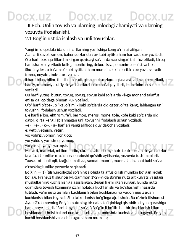 17II.Bob. Unlin tovush va ularning imlodagi ahamiyati va ularning 
yozuvda ifodalanishi.
2.1 Bog’in ustida ishlash va unli tovushlar.
Yangi imlo qoidalarida unli harflarning yozilishiga keng o‘rin ajratilgan.
A a harfi savol, zamon, bahor so‘zlarida «o» kabi aytilsa ham har vaqt «a» yoziladi.
O o harfi boshqa tillardan kirgan quyidagi so‘zlarda «a» singari talaffuz etiladi, biroq 
hamisha «o» yoziladi: kollej, monitoring, dekoratsiya, omonim, okulist va h.k.
Shuningdek, o ba’zan o‘ kabi aytilishi ham mumkin, lekin baribir «o» yozilaveradi: 
tonna, noyabr, boks, tort va h.k.
Ii harfi bilan, bilim, til, tilak, har xil, qism kabi so‘zlarda qisqa aytiladi va «i» yoziladi, 
badiiy, ommaviy, Lutfiy singari so‘zlarda «i» cho‘ziq aytiladi, lekin doimo «iy» 
yoziladi.
Uu harfi yutuq, butun, tovuq, sovuq, sovun kabi so‘zlarda «i»ga monand talaffuz 
etilsa-da, qoidaga binoan «u» yoziladi.
O‘o‘ harfi o‘zbek, o ‘lka, o‘simlik kabi so‘zlarda old qator, o‘rta-keng, lablangan unli 
tovushni ifodalash uchun yoziladi.
E e harfi e’lon, ehtirom, fe’l, bermoq, meros, mone, tole, kofe kabi so‘zlarda old 
qator, o‘rta-keng, lablanmagan unli tovushni ifodalash uchun yoziladi:
«e», «ё», «ю», «я» harflari yangi alifboda quyidagicha yoziladi:
e: yetti, yetmish, yetim;
yo: yolg‘iz, yomon, yong‘oq;
yu: yulduz, yumshoq, yumuq.
ya: yakka, yangi, yaroqsiz.
Milliard, material, million, radio, ukrain, said, doim, shoir, teatr, okean singari so‘zlar 
talaffuzida unlilar orasida «y» undoshi qo‘shib aytilsa-da, yozuvda tushib qoladi.
Taassurot, taalluqli, taajjub, matbaa, saodat, maorif, muomala, inshoot kabi so‘zlar 
o‘rtasidagi unlilar yozuvda saqlanad i.
Boʻgʻin — 1) (tilshunoslikda) soʻzning alohida talaffuz qilish mumkin boʻlgan kichik 
boʻlagi. Fransuz tilshunosi M. Gammon 1929-yilda Boʻgʻin nutq artikulyatsiyasidagi 
muskullarning kuchlanishiga asoslangan, degan fikrni ilgari surgan. Bunda nutq 
oqimidagi tovush tizimining izchil holatda kuchlanishi va boʻshashishi nazarda 
tutiladi, yaʼni nutq qismlari kuchlanish bilan boshlanadi va yuqori nuqtasidan 
kuchlanish bilan tugaydi. Shu takrorlanish boʻgʻinga ajralishdir. Bu oʻzbek tilshunosi 
Ayub Gʻulomovning Boʻgʻin nutqning bir nafas toʻlqinidagi qismidir, degan qarashiga 
ham moye keladi. "Boshlangʻich" soʻzi 3 Boʻgʻin li boʻlib, har biri kuchlanish bilan 
boshlanadi. Unlisi baland nuqtasi hisoblanib, undoshda kuchsizlanib tugaydi. Boʻgʻin 
kuchli boshlanishi va kuchli tugashi ham mumkin; 