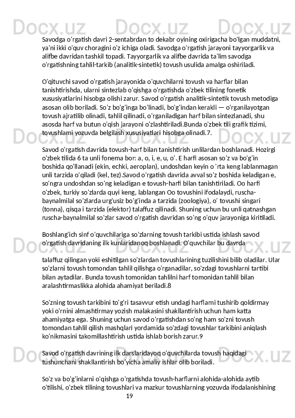 19Savodga o'rgatish davri 2-sentabrdan to dekabr oyining oxirigacha bo'lgan muddatni,
ya'ni ikki o'quv choragini o'z ichiga oladi. Savodga o'rgatish jarayoni tayyorgarlik va 
alifbe davridan tashkil topadi. Tayyorgarlik va alifbe davrida ta'lim savodga 
o'rgatishning tahlil-tarkib (analitik-sintetik) tovush usulida amalga oshiriladi.
O'qituvchi savod o'rgatish jarayonida o'quvchilarni tovush va harflar bilan 
tanishtirishda, ularni sintezlab o'qishga o'rgatishda o'zbek tilining fonetik 
xususiyatlarini hisobga olishi zarur. Savod o'rgatish analitik-sintetik tovush metodiga 
asosan olib boriladi. So'z bo'g'inga bo'linadi, bo'g'indan kerakli — o'rganilayotgan 
tovush ajratilib olinadi, tahlil qilinadi, o'rganiladigan harf bilan sintezlanadi, shu 
asosda harf va butun o'qish jarayoni o'zlashtiriladi.Bunda o'zbek tili grafik tizimi, 
tovushlami yozuvda belgilash xususiyatlari hisobga olinadi.7.
Savod o'rgatish davrida tovush-harf bilan tanishtirish unlilardan boshlanadi. Hozirgi 
o'zbek tilida 6 ta unli fonema bor: a, o, i, e, u, o'. E harfi asosan so'z va bo'g'in 
boshida qo'llanadi (ekin, echki, aeroplan), undoshdan keyin o 'rta keng lablanmagan 
unli tarzida o'qiladi (kel, tez).Savod o'rgatish davrida avval so'z boshida keladigan e, 
so'ngra undoshdan so'ng keladigan e tovush-harfi bilan tanishtiriladi. Oo harfi 
o'zbek, turkiy so'zlarda quyi keng, lablangan Oo tovushini ifodalaydi, ruscha-
baynalmilal so'zlarda urg'usiz bo'g'inda a tarzida (zoologiya), o' tovushi singari 
(tonna), qisqa i tarzida (elektor) talaffuz qilinadi. Shuning uchun bu unli qatnashgan 
ruscha-baynalmilal so'zlar savod o'rgatish davridan so'ng o'quv jarayoniga kiritiladi.
Boshlang'ich sinf o'quvchilariga so'zlarning tovush tarkibi ustida ishlash savod 
o'rgatish davridaning ilk kunlaridanoq boshlanadi. O'quvchilar bu davrda
talaffuz qilingan yoki eshitilgan so'zlardan tovushlarining tuzilishini bilib oladilar. Ular
so'zlarni tovush tomondan tahlil qilishga o'rganadilar, so'zdagi tovushlarni tartibi 
bilan aytadilar. Bunda tovush tomonidan tahlilni harf tomonidan tahlil bilan 
aralashtirmaslikka alohida ahamiyat beriladi.8
So'zning tovush tarkibini to'g'ri tasavvur etish undagi harflarni tushirib qoldirmay 
yoki o'rnini almashtirmay yozish malakasini shakllantirish uchun ham katta 
ahamiyatga ega. Shuning uchun savod o'rgatishdan so'ng ham so'zni tovush 
tomondan tahlil qilish mashqlari yordamida so'zdagi tovushlar tarkibini aniqlash 
ko'nikmasini takomillashtirish ustida ishlab borish zarur.9
Savod o'rgatish davrining ilk darslaridayoq o'quvchilarda tovush haqidagi 
tushunchani shakllantirish bo'yicha amaliy ishlar olib boriladi.
So'z va bo'g'inlarni o'qishga o'rgatishda tovush-harflarni alohida-alohida aytib 
o'tilishi, o'zbek tilining tovushlari va mazkur tovushlarning yozuvda ifodalanishining