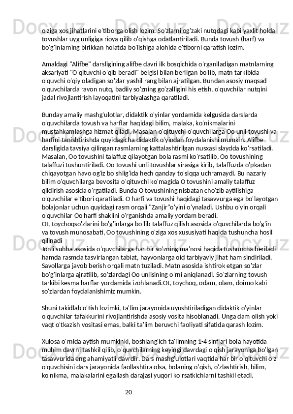 20o'ziga xos jihatlarini e'tiborga olish lozim. So'zlarni og'zaki nutqdagi kabi yaxlit holda 
tovushlar uyg'unligiga rioya qilib o'qishga odatlantiriladi. Bunda tovush (harf) va 
bo'g'inlarning birikkan holatda bo'lishiga alohida e'tiborni qaratish lozim.
Amaldagi "Alifbe" darsligining alifbe davri ilk bosqichida o'rganiladigan matnlarning 
aksariyati "O'qituvchi o'qib beradi" belgisi bilan berilgan bo'lib, matn tarkibida 
o'quvchi o'qiy oladigan so'zlar yashil rang bilan ajratilgan. Bundan asosiy maqsad 
o'quvchilarda ravon nutq, badiiy so'zning go'zalligini his etish, o'quvchilar nutqini 
jadal rivojlantirish layoqatini tarbiyalashga qaratiladi.
Bunday amaliy mashg'ulotlar, didaktik o'yinlar yordamida kelgusida darslarda 
o'quvchilarda tovush va harflar haqidagi bilim, malaka, ko'nikmalarini 
mustahkamlashga hizmat qiladi. Masalan o'qituvchi o'quvchilarga Oo unli tovushi va 
harfini tanishtirishda quyidagicha didaktik o'yindan foydalanishi mumkin. Alifbe 
darsligida tavsiya qilingan rasmlarning kattalashtirilgan nusxasi slaydda ko'rsatiladi. 
Masalan, Oo tovushini talaffuz qilayotgan bola rasmi ko'rsatilib, Oo tovushining 
talaffuzi tushuntiriladi. Oo tovushi unli tovushlar sirasiga kirib, talaffuzda o'pkadan 
chiqayotgan havo og'iz bo'shlig'ida hech qanday to'siqqa uchramaydi. Bu nazariy 
bilim o'quvchilarga bevosita o'qituvchi ko'magida O tovushini amaliy talaffuz 
qildirish asosida o'rgatiladi. Bunda O tovushining nisbatan cho'zib aytilishiga 
o'quvchilar e'tibori qaratiladi. O harfi va tovushi haqidagi tasavvurga ega bo'layotgan
bolajonlar uchun quyidagi rasm orqali "Zanjir"o'yini o'ynaladi. Ushbu o'yin orqali 
o'quvchilar Oo harfi shaklini o'rganishda amaliy yordam beradi.
Ot, toychoqso'zlarini bo'g'inlarga bo'lib talaffuz qilish asosida o'quvchilarda bo'g'in 
va tovush munosabati, Oo tovushining o'ziga xos xususiyati haqida tushuncha hosil 
qilinadi
Jonli suhba asosida o'quvchilarga har bir so'zning ma'nosi haqida tushuncha beriladi 
hamda rasmda tasvirlangan tabiat, hayvonlarga oid tarbiyaviy jihat ham sindiriladi. 
Savollarga javob berish orqali matn tuziladi. Matn asosida ishtirok etgan so'zlar 
bo'g'inlarga ajratilib, so'zlardagi Oo unlisining o'rni aniqlanadi. So'zlarning tovush 
tarkibi kesma harflar yordamida izohlanadi.Ot, toychoq, odam, olam, doimo kabi 
so'zlardan foydalanishimiz mumkin.
Shuni takidlab o'tish lozimki, ta'lim jarayonida uyushtiriladigan didaktik o'yinlar 
o'quvchilar tafakkurini rivojlantirishda asosiy vosita hisoblanadi. Unga dam olish yoki
vaqt o'tkazish vositasi emas, balki ta'lim beruvchi faoliyati sifatida qarash lozim.
Xulosa o'rnida aytish mumkinki, boshlang'ich ta'limning 1-4 sinflari bola hayotida 
muhim davrni tashkil qilib, o'quvchilarning keyingi davrdagi o'qish jarayoniga bo'lgan
tasavvurida eng ahamiyatli davrdir. Dars mashg'ulotlari vaqtida har bir o'qituvchi o'z 
o'quvchisini dars jarayonida faollashtira olsa, bolaning o'qish, o'zlashtirish, bilim, 
ko'nikma, malakalarini egallash darajasi yuqori ko'rsatkichlarni tashkil etadi.