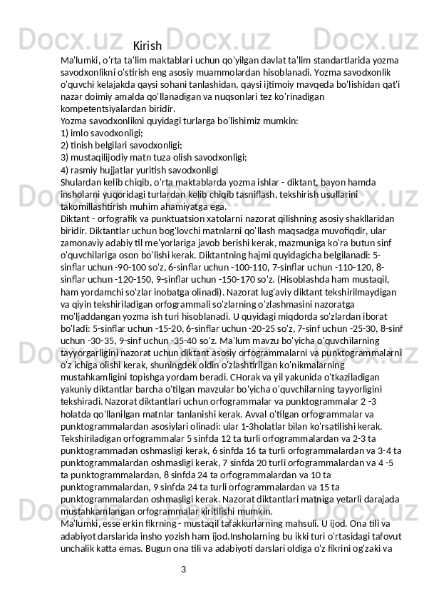 3                                  Kirish
Ma'lumki, o'rta ta'lim maktablari uchun qo'yilgan davlat ta'lim standartlarida yozma 
savodxonlikni o'stirish eng asosiy muammolardan hisoblanadi. Yozma savodxonlik 
o'quvchi kelajakda qaysi sohani tanlashidan, qaysi ijtimoiy mavqeda bo'lishidan qat'i 
nazar doimiy amalda qo'llanadigan va nuqsonlari tez ko'rinadigan 
kompetentsiyalardan biridir.
Yozma savodxonlikni quyidagi turlarga bo'lishimiz mumkin:
1) imlo savodxonligi;
2) tinish belgilari savodxonligi;
3) mustaqilijodiy matn tuza olish savodxonligi;
4) rasmiy hujjatlar yuritish savodxonligi
Shulardan kelib chiqib, o'rta maktablarda yozma ishlar - diktant, bayon hamda 
insholarni yuqoridagi turlardan kelib chiqib tasniflash, tekshirish usullarini 
takomillashtirish muhim ahamiyatga ega.
Diktant - orfografik va punktuatsion xatolarni nazorat qilishning asosiy shakllaridan 
biridir. Diktantlar uchun bog'lovchi matnlarni qo'llash maqsadga muvofiqdir, ular 
zamonaviy adabiy til me'yorlariga javob berishi kerak, mazmuniga ko'ra butun sinf 
o'quvchilariga oson bo'lishi kerak. Diktantning hajmi quyidagicha belgilanadi: 5-
sinflar uchun -90-100 so'z, 6-sinflar uchun -100-110, 7-sinflar uchun -110-120, 8-
sinflar uchun -120-150, 9-sinflar uchun -150-170 so'z. (Hisoblashda ham mustaqil, 
ham yordamchi so'zlar inobatga olinadi). Nazorat lug'aviy diktant tekshirilmaydigan 
va qiyin tekshiriladigan orfogrammali so'zlarning o'zlashmasini nazoratga 
mo'ljaddangan yozma ish turi hisoblanadi. U quyidagi miqdorda so'zlardan iborat 
bo'ladi: 5-sinflar uchun -15-20, 6-sinflar uchun -20-25 so'z, 7-sinf uchun -25-30, 8-sinf
uchun -30-35, 9-sinf uchun -35-40 so'z. Ma'lum mavzu bo'yicha o'quvchilarning 
tayyorgarligini nazorat uchun diktant asosiy orfogrammalarni va punktogrammalarni
o'z ichiga olishi kerak, shuningdek oldin o'zlashtirilgan ko'nikmalarning 
mustahkamligini topishga yordam beradi. CHorak va yil yakunida o'tkaziladigan 
yakuniy diktantlar barcha o'tilgan mavzular bo'yicha o'quvchilarning tayyorligini 
tekshiradi. Nazorat diktantlari uchun orfogrammalar va punktogrammalar 2 -3 
holatda qo'llanilgan matnlar tanlanishi kerak. Avval o'tilgan orfogrammalar va 
punktogrammalardan asosiylari olinadi: ular 1-3holatlar bilan ko'rsatilishi kerak. 
Tekshiriladigan orfogrammalar 5 sinfda 12 ta turli orfogrammalardan va 2-3 ta 
punktogrammadan oshmasligi kerak, 6 sinfda 16 ta turli orfogrammalardan va 3-4 ta
punktogrammalardan oshmasligi kerak, 7 sinfda 20 turli orfogrammalardan va 4 -5 
ta punktogrammalardan, 8 sinfda 24 ta orfogrammalardan va 10 ta 
punktogrammalardan, 9 sinfda 24 ta turli orfogrammalardan va 15 ta 
punktogrammalardan oshmasligi kerak. Nazorat diktantlari matniga yetarli darajada 
mustahkamlangan orfogrammalar kiritilishi mumkin.
Ma'lumki, esse erkin fikrning - mustaqil tafakkurlarning mahsuli. U ijod. Ona tili va 
adabiyot darslarida insho yozish ham ijod.Insholarning bu ikki turi o'rtasidagi tafovut
unchalik katta emas. Bugun ona tili va adabiyoti darslari oldiga o'z fikrini og'zaki va