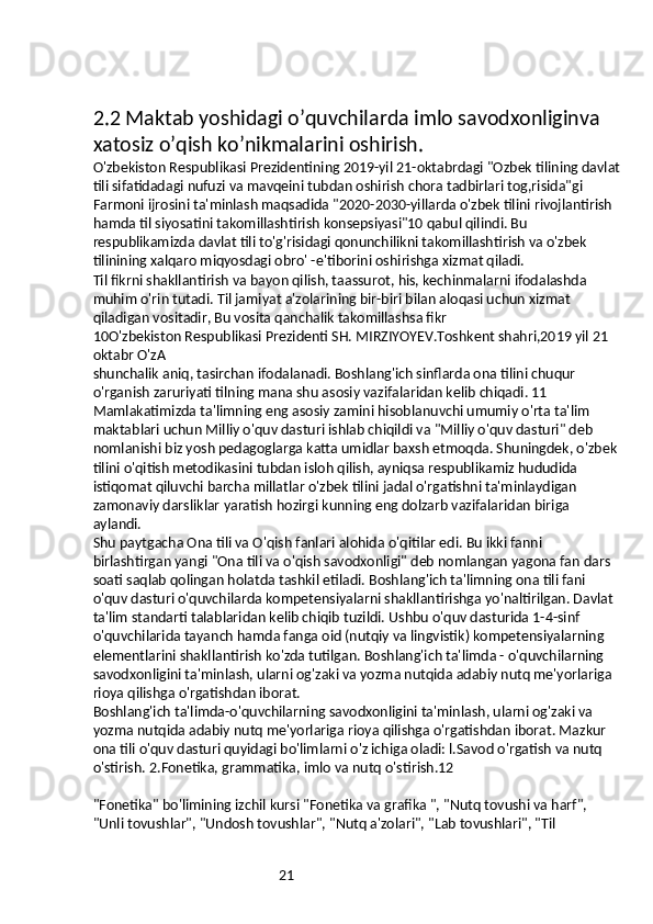 212.2 Maktab yoshidagi o’quvchilarda imlo savodxonliginva 
xatosiz o’qish ko’nikmalarini oshirish.
O'zbekiston Respublikasi Prezidentining 2019-yil 21-oktabrdagi "Ozbek tilining davlat
tili sifatidadagi nufuzi va mavqeini tubdan oshirish chora tadbirlari tog,risida"gi 
Farmoni ijrosini ta'minlash maqsadida "2020-2030-yillarda o'zbek tilini rivojlantirish 
hamda til siyosatini takomillashtirish konsepsiyasi"10 qabul qilindi. Bu 
respublikamizda davlat tili to'g'risidagi qonunchilikni takomillashtirish va o'zbek 
tilinining xalqaro miqyosdagi obro' -e'tiborini oshirishga xizmat qiladi.
Til fikrni shakllantirish va bayon qilish, taassurot, his, kechinmalarni ifodalashda 
muhim o'rin tutadi. Til jamiyat a'zolarining bir-biri bilan aloqasi uchun xizmat 
qiladigan vositadir, Bu vosita qanchalik takomillashsa fikr
10O'zbekiston Respublikasi Prezidenti SH. MIRZIYOYEV.Toshkent shahri,2019 yil 21 
oktabr O'zA
shunchalik aniq, tasirchan ifodalanadi. Boshlang'ich sinflarda ona tilini chuqur 
o'rganish zaruriyati tilning mana shu asosiy vazifalaridan kelib chiqadi. 11
Mamlakatimizda ta'limning eng asosiy zamini hisoblanuvchi umumiy o'rta ta'lim 
maktablari uchun Milliy o'quv dasturi ishlab chiqildi va "Milliy o'quv dasturi" deb 
nomlanishi biz yosh pedagoglarga katta umidlar baxsh etmoqda. Shuningdek, o'zbek 
tilini o'qitish metodikasini tubdan isloh qilish, ayniqsa respublikamiz hududida 
istiqomat qiluvchi barcha millatlar o'zbek tilini jadal o'rgatishni ta'minlaydigan 
zamonaviy darsliklar yaratish hozirgi kunning eng dolzarb vazifalaridan biriga 
aylandi.
Shu paytgacha Ona tili va O'qish fanlari alohida o'qitilar edi. Bu ikki fanni 
birlashtirgan yangi "Ona tili va o'qish savodxonligi" deb nomlangan yagona fan dars 
soati saqlab qolingan holatda tashkil etiladi. Boshlang'ich ta'limning ona tili fani 
o'quv dasturi o'quvchilarda kompetensiyalarni shakllantirishga yo'naltirilgan. Davlat 
ta'lim standarti talablaridan kelib chiqib tuzildi. Ushbu o'quv dasturida 1-4-sinf 
o'quvchilarida tayanch hamda fanga oid (nutqiy va lingvistik) kompetensiyalarning 
elementlarini shakllantirish ko'zda tutilgan. Boshlang'ich ta'limda - o'quvchilarning 
savodxonligini ta'minlash, ularni og'zaki va yozma nutqida adabiy nutq me'yorlariga 
rioya qilishga o'rgatishdan iborat.
Boshlang'ich ta'limda-o'quvchilarning savodxonligini ta'minlash, ularni og'zaki va 
yozma nutqida adabiy nutq me'yorlariga rioya qilishga o'rgatishdan iborat. Mazkur 
ona tili o'quv dasturi quyidagi bo'limlarni o'z ichiga oladi: l.Savod o'rgatish va nutq 
o'stirish. 2.Fonetika, grammatika, imlo va nutq o'stirish.12
"Fonetika" bo'limining izchil kursi "Fonetika va grafika ", "Nutq tovushi va harf", 
"Unli tovushlar", "Undosh tovushlar", "Nutq a'zolari", "Lab tovushlari", "Til