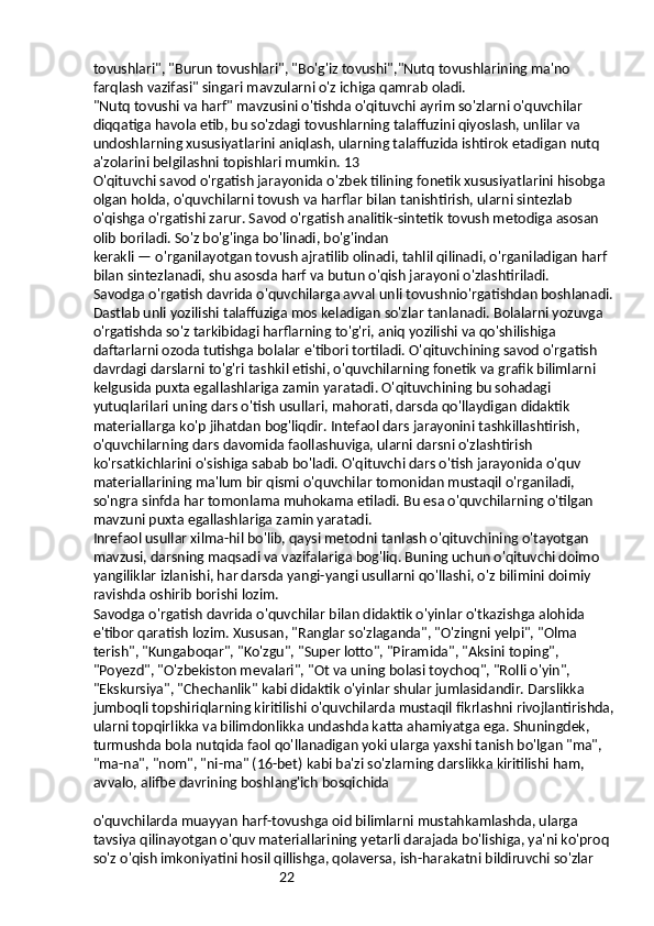 22tovushlari", "Burun tovushlari", "Bo'g'iz tovushi","Nutq tovushlarining ma'no 
farqlash vazifasi" singari mavzularni o'z ichiga qamrab oladi.
"Nutq tovushi va harf" mavzusini o'tishda o'qituvchi ayrim so'zlarni o'quvchilar 
diqqatiga havola etib, bu so'zdagi tovushlarning talaffuzini qiyoslash, unlilar va 
undoshlarning xususiyatlarini aniqlash, ularning talaffuzida ishtirok etadigan nutq 
a'zolarini belgilashni topishlari mumkin. 13
O'qituvchi savod o'rgatish jarayonida o'zbek tilining fonetik xususiyatlarini hisobga 
olgan holda, o'quvchilarni tovush va harflar bilan tanishtirish, ularni sintezlab 
o'qishga o'rgatishi zarur. Savod o'rgatish analitik-sintetik tovush metodiga asosan 
olib boriladi. So'z bo'g'inga bo'linadi, bo'g'indan
kerakli — o'rganilayotgan tovush ajratilib olinadi, tahlil qilinadi, o'rganiladigan harf 
bilan sintezlanadi, shu asosda harf va butun o'qish jarayoni o'zlashtiriladi.
Savodga o'rgatish davrida o'quvchilarga avval unli tovushnio'rgatishdan boshlanadi. 
Dastlab unli yozilishi talaffuziga mos keladigan so'zlar tanlanadi. Bolalarni yozuvga 
o'rgatishda so'z tarkibidagi harflarning to'g'ri, aniq yozilishi va qo'shilishiga 
daftarlarni ozoda tutishga bolalar e'tibori tortiladi. O'qituvchining savod o'rgatish 
davrdagi darslarni to'g'ri tashkil etishi, o'quvchilarning fonetik va grafik bilimlarni 
kelgusida puxta egallashlariga zamin yaratadi. O'qituvchining bu sohadagi 
yutuqlarilari uning dars o'tish usullari, mahorati, darsda qo'llaydigan didaktik 
materiallarga ko'p jihatdan bog'liqdir. Intefaol dars jarayonini tashkillashtirish, 
o'quvchilarning dars davomida faollashuviga, ularni darsni o'zlashtirish 
ko'rsatkichlarini o'sishiga sabab bo'ladi. O'qituvchi dars o'tish jarayonida o'quv 
materiallarining ma'lum bir qismi o'quvchilar tomonidan mustaqil o'rganiladi, 
so'ngra sinfda har tomonlama muhokama etiladi. Bu esa o'quvchilarning o'tilgan 
mavzuni puxta egallashlariga zamin yaratadi.
Inrefaol usullar xilma-hil bo'lib, qaysi metodni tanlash o'qituvchining o'tayotgan 
mavzusi, darsning maqsadi va vazifalariga bog'liq. Buning uchun o'qituvchi doimo 
yangiliklar izlanishi, har darsda yangi-yangi usullarni qo'llashi, o'z bilimini doimiy 
ravishda oshirib borishi lozim.
Savodga o'rgatish davrida o'quvchilar bilan didaktik o'yinlar o'tkazishga alohida 
e'tibor qaratish lozim. Xususan, "Ranglar so'zlaganda", "O'zingni yelpi", "Olma 
terish", "Kungaboqar", "Ko'zgu", "Super lotto", "Piramida", "Aksini toping", 
"Poyezd", "O'zbekiston mevalari", "Ot va uning bolasi toychoq", "Rolli o'yin", 
"Ekskursiya", "Chechanlik" kabi didaktik o'yinlar shular jumlasidandir. Darslikka 
jumboqli topshiriqlarning kiritilishi o'quvchilarda mustaqil fikrlashni rivojlantirishda, 
ularni topqirlikka va bilimdonlikka undashda katta ahamiyatga ega. Shuningdek, 
turmushda bola nutqida faol qo'llanadigan yoki ularga yaxshi tanish bo'lgan "ma", 
"ma-na", "nom", "ni-ma" (16-bet) kabi ba'zi so'zlarning darslikka kiritilishi ham, 
avvalo, alifbe davrining boshlang'ich bosqichida
o'quvchilarda muayyan harf-tovushga oid bilimlarni mustahkamlashda, ularga 
tavsiya qilinayotgan o'quv materiallarining yetarli darajada bo'lishiga, ya'ni ko'proq 
so'z o'qish imkoniyatini hosil qillishga, qolaversa, ish-harakatni bildiruvchi so'zlar  