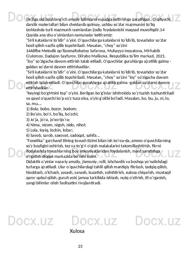 23(fe'l)ga oid boshlang'ich amaliy bilimlarni vujudga keltirishga qaratilgan.. O'qituvchi 
darslik materiallari bilan cheklanib qolmay, ushbu so'zlar mazmunini to'liq 
izohlashda turli mazmunli rasmlardan ijodiy foydalanishi maqsad muvofíqdir.14
Quyida ana shu o'yinlardan namunalar keltiramiz:
"Sirli kataklarni to'ldir" o'yini. O'quvchilarga kataklarni to'ldirib, tovushdor so'zlar 
hosil qilish vazifa qilib topshiriladi. Masalan, "choy" so'zini
14Alifbe Metodik qo'llanmaRohatoy Safarova, Muhayyo Inoyatova, Mirhabib 
G'ulomov, Dadajon Sayfurov, Dilrabo Malikova. Respublika ta'lim markazi, 2021.
"loy" so'zigacha davom ettirish talab etiladi. O'quvchilar guruhlarga ajratilib galma -
galdan so'zlarni davom ettirishadilar.
"Sirli kataklarni to'ldir" o'yini. O'quvchilarga kataklarni to'ldirib, tovushdor so'zlar 
hosil qilish vazifa qilib topshiriladi. Masalan, "choy" so'zini "loy" so'zigacha davom 
ettirish talab etiladi. O'quvchilar guruhlarga ajratilib galma -galdan so'zlarni davom 
ettirishadilar
"Keyingi bo'gMnini top" o'yini. Berilgan bo'g'inlar ishtirokida so'z tuzish tushuntiriladi
va qaysi o'quvchi ko'p so'z tuza olsa, o'yin g'olibi bo'ladi. Masalan, bo, bu, ju, ni, lo, 
sa, mu....
1) Bola, bobo, bozor, bodom;
2) Bo'yin, bo'ri, bo'liq, bo'zchi;
3) Jo'ja, jo'ra, jo'xorijo'ra;
4) Nima, nizom, nigoh, nido, nihol;
5) Lola, loyiq, lochin, lobar;
6) Savob, sarob, saxovat, sadoqat, sahifa...
"Fonetika" garchand tilning tovush tizimi bilan ish ko'rsa-da, ammo o'quvchilarning 
so'z boyligini oshirish, tez va to'g'ri o'qish malakalarini takomillashtirish, fikrni 
ifodalashda tovushlarning boy imkoniyatlaridan foydalanish, mant yaratishga 
o'rgatish diqqat markazida bo'lishi lozim.
Didaktik o'yinlar nazariy amaliy, jismoniy, rolli, ishchanlik va boshqa yo'nalishdagi 
turlarga ajratiladi. Ular o'quvchilardagi tahlil qilish mantiqiy fikrlash, tadqiq qilish, 
hisoblash, o'lchash, yasash, sanash, kuzatish, solishtirish, xulosa chiqarish, mustaqil 
qaror qabul qilish, guruh yoki jamoa tarkibida ishlash, nutq o'stirish, til o'rganish, 
yangi bilimlar olish faoliyatini rivojlantiradi.
                               
                                              Xulosa 