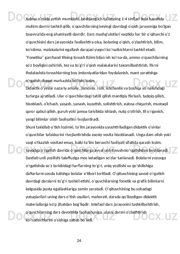 24Xulosa o'rnida aytish mumkinki, boshlang'ich ta'limning 1-4 sinflari bola hayotida 
muhim davrni tashkil qilib, o'quvchilarning keyingi davrdagi o'qish jarayoniga bo'lgan
tasavvurida eng ahamiyatli davrdir. Dars mashg'ulotlari vaqtida har bir o'qituvchi o'z 
o'quvchisini dars jarayonida faollashtira olsa, bolaning o'qish, o'zlashtirish, bilim, 
ko'nikma, malakalarini egallash darajasi yuqori ko'rsatkichlarni tashkil etadi.
"Fonetika" garchand tilning tovush tizimi bilan ish ko'rsa-da, ammo o'quvchilarning 
so'z boyligini oshirish, tez va to'g'ri o'qish malakalarini takomillashtirish, fikrni 
ifodalashda tovushlarning boy imkoniyatlaridan foydalanish, mant yaratishga 
o'rgatish diqqat markazida bo'lishi lozim.
Didaktik o'yinlar nazariy amaliy, jismoniy, rolli, ishchanlik va boshqa yo'nalishdagi 
turlarga ajratiladi. Ular o'quvchilardagi tahlil qilish mantiqiy fikrlash, tadqiq qilish, 
hisoblash, o'lchash, yasash, sanash, kuzatish, solishtirish, xulosa chiqarish, mustaqil 
qaror qabul qilish, guruh yoki jamoa tarkibida ishlash, nutq o'stirish, til o'rganish, 
yangi bilimlar olish faoliyatini rivojlantiradi.
Shuni takidlab o'tish lozimki, ta'lim jarayonida uyushtiriladigan didaktik o'yinlar 
o'quvchilar tafakkurini rivojlantirishda asosiy vosita hisoblanadi. Unga dam olish yoki
vaqt o'tkazish vositasi emas, balki ta'lim beruvchi faoliyati sifatida qarash lozim.
Savodga o'rgatish davrida o'quvchilarga avval unli tovushnio'rgatishdan boshlanadi. 
Dastlab unli yozilishi talaffuziga mos keladigan so'zlar tanlanadi. Bolalarni yozuvga 
o'rgatishda so'z tarkibidagi harflarning to'g'ri, aniq yozilishi va qo'shilishiga 
daftarlarni ozoda tutishga bolalar e'tibori tortiladi. O'qituvchining savod o'rgatish 
davrdagi darslarni to'g'ri tashkil etishi, o'quvchilarning fonetik va grafik bilimlarni 
kelgusida puxta egallashlariga zamin yaratadi. O'qituvchining bu sohadagi 
yutuqlarilari uning dars o'tish usullari, mahorati, darsda qo'llaydigan didaktik 
materiallarga ko'p jihatdan bog'liqdir. Intefaol dars jarayonini tashkillashtirish, 
o'quvchilarning dars davomida faollashuviga, ularni darsni o'zlashtirish 
ko'rsatkichlarini o'sishiga sabab bo'ladi.  