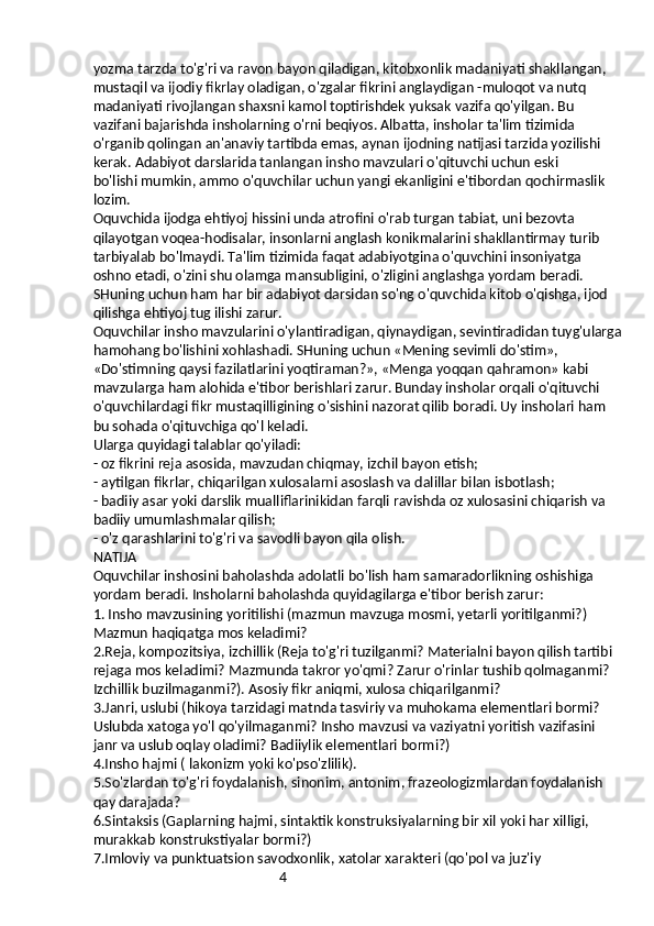 4yozma tarzda to'g'ri va ravon bayon qiladigan, kitobxonlik madaniyati shakllangan, 
mustaqil va ijodiy fikrlay oladigan, o'zgalar fikrini anglaydigan -muloqot va nutq 
madaniyati rivojlangan shaxsni kamol toptirishdek yuksak vazifa qo'yilgan. Bu 
vazifani bajarishda insholarning o'rni beqiyos. Albatta, insholar ta'lim tizimida 
o'rganib qolingan an'anaviy tartibda emas, aynan ijodning natijasi tarzida yozilishi 
kerak. Adabiyot darslarida tanlangan insho mavzulari o'qituvchi uchun eski
bo'lishi mumkin, ammo o'quvchilar uchun yangi ekanligini e'tibordan qochirmaslik 
lozim.
Oquvchida ijodga ehtiyoj hissini unda atrofini o'rab turgan tabiat, uni bezovta 
qilayotgan voqea-hodisalar, insonlarni anglash konikmalarini shakllantirmay turib 
tarbiyalab bo'lmaydi. Ta'lim tizimida faqat adabiyotgina o'quvchini insoniyatga 
oshno etadi, o'zini shu olamga mansubligini, o'zligini anglashga yordam beradi. 
SHuning uchun ham har bir adabiyot darsidan so'ng o'quvchida kitob o'qishga, ijod 
qilishga ehtiyoj tug ilishi zarur.
Oquvchilar insho mavzularini o'ylantiradigan, qiynaydigan, sevintiradidan tuyg'ularga
hamohang bo'lishini xohlashadi. SHuning uchun «Mening sevimli do'stim», 
«Do'stimning qaysi fazilatlarini yoqtiraman?», «Menga yoqqan qahramon» kabi 
mavzularga ham alohida e'tibor berishlari zarur. Bunday insholar orqali o'qituvchi 
o'quvchilardagi fikr mustaqilligining o'sishini nazorat qilib boradi. Uy insholari ham 
bu sohada o'qituvchiga qo'l keladi.
Ularga quyidagi talablar qo'yiladi:
- oz fikrini reja asosida, mavzudan chiqmay, izchil bayon etish;
- aytilgan fikrlar, chiqarilgan xulosalarni asoslash va dalillar bilan isbotlash;
- badiiy asar yoki darslik mualliflarinikidan farqli ravishda oz xulosasini chiqarish va 
badiiy umumlashmalar qilish;
- o'z qarashlarini to'g'ri va savodli bayon qila olish.
NATIJA
Oquvchilar inshosini baholashda adolatli bo'lish ham samaradorlikning oshishiga 
yordam beradi. Insholarni baholashda quyidagilarga e'tibor berish zarur:
1. Insho mavzusining yoritilishi (mazmun mavzuga mosmi, yetarli yoritilganmi?) 
Mazmun haqiqatga mos keladimi?
2.Reja, kompozitsiya, izchillik (Reja to'g'ri tuzilganmi? Materialni bayon qilish tartibi 
rejaga mos keladimi? Mazmunda takror yo'qmi? Zarur o'rinlar tushib qolmaganmi?
Izchillik buzilmaganmi?). Asosiy fikr aniqmi, xulosa chiqarilganmi?
3.Janri, uslubi (hikoya tarzidagi matnda tasviriy va muhokama elementlari bormi? 
Uslubda xatoga yo'l qo'yilmaganmi? Insho mavzusi va vaziyatni yoritish vazifasini 
janr va uslub oqlay oladimi? Badiiylik elementlari bormi?)
4.Insho hajmi ( lakonizm yoki ko'pso'zlilik).
5.So'zlardan to'g'ri foydalanish, sinonim, antonim, frazeologizmlardan foydalanish 
qay darajada?
6.Sintaksis (Gaplarning hajmi, sintaktik konstruksiyalarning bir xil yoki har xilligi, 
murakkab konstrukstiyalar bormi?)
7.Imloviy va punktuatsion savodxonlik, xatolar xarakteri (qo'pol va juz'iy