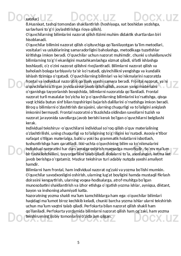 5xatolar)
8.Husnixat, tashqi tomondan shakllantirish (hoshiyaga, xat boshidan yozishga, 
sarlavhani to'g'ri joylashtirishga rioya qilish).
O'quvchilarning bilimlarini nazorat qilish tizimi muhim didaktik shartlardan biri 
hisoblanadi.
O'quvchilar bilimini nazorat qilish o'qituvchiga qo'llanilayotgan ta'lim metodlari, 
vositalari va uslublarining samaradorligini baholashga, metodikaga tuzatishlar 
kiritishga imkon beradi. O'quvchilar uchun nazorat muhimdir, chunki u shakllanuvchi
bilimlarning to'g'ri ekanligini mustahkamlashga xizmat qiladi, sifatli ishlashga 
boshlaydi, o'z o'zini nazorat qilishni rivojlantiradi. Bilimlarni nazorat qilish va 
baholash bolaga tarbiyaviy ta'sir ko'rsatadi, qiyinchilikni yengishga va kundalik 
ishlash tizimiga o'rgatadi. O'quvchilarning bilimlari va ko'nikmalarini nazoratda 
frontal va individual nazoratni qo'llash yaxshi samara beradi. Frontal nazorat, ya'ni 
o'quvchilarni o'tirgan joyida savol-javob qilish qilish, asosan yangi materialni 
o'rganishga tayyorlanish bosqichida, bilimlarni nazoratda qo'llaniladi. Frontal 
nazorat turli masalalar bo'yicha ko'p o'quvchilarning bilimlarini ko'rsatishga, qisqa 
vaqt ichida butun sinf bilan topshiriqni bajarish dalillarini o'rnatishga imkon beradi. 
Biroq u bilimlarni o'zlashtirish darajasini, ularning chuqurligi va to'laligini aniqlash 
imkonini bermaydi. Frontal nazoratni o'tkazishda oldindan savollarni tuzish va 
nazorat jarayonida savollarga javob berishi kerak bo'lgan o'quvchilarni belgilashi 
kerak.
Individual tekshiruv -o'quvchilarni individual so'roq qilish o'quv materialining 
o'zlashtirilishi, uning chuqurligi va to'laligining to'g'riligini ko'rsatadi. Asosiy e'tibor 
nafaqat o'tilgan materialga, balki u yoki bu grammatik holatlarni isbotlash, 
tushuntirishga ham qaratiladi. Ikki-uchta o'quvchining bilim va ko'nikmalarini 
individual nazoratini har dars amalga oshirish maqsadga muvofiqdir. So'rov ma'lum 
bir tashkilotchilikni, tayyorgarlikni talab qiladi. Bolalarni to'la, asoslangan, ketma ket 
javob berishga o'rgatamiz. Mazkur tekshiruv turi adabiy nutqda yaxshi amaliyot 
hamdir.
Bilimlarni ham frontal, ham individual nazorat og'zaki va yozma bo'lishi mumkin.
O'quvchilar savodxonligini oshirish, ularning lug'at boyligini hamda mustaqil fikrlash 
doirasini kengaytirish, ularning voqea-hodisalarga, atrof-muhitga bo'lgan 
munosobatini shakllantirish va izhor etishga o'rgatish yozma ishlar, ayniqsa, diktant, 
bayon va inshoning ahamiyati katta.
Nazoratning yozma shakli ma'lum kamchiliklarga ham ega: o'quvchilar bilimlari 
haqidagi ma'lumot biroz kechikib keladi, chunki barcha yozma ishlar ularni tekshirish
uchun ma'lum vaqtni talab qiladi. Perfokarta bilan nazorat qilish shakli ham 
qo'llaniladi. Perfokarta yordamida bilimlarni nazorat qilish ham og'zaki, ham yozma 
tekshiruvning ijobiy tomonlarini o'zida jam qilgan. 