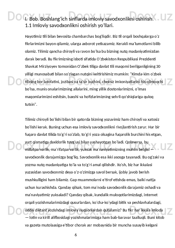6I. Bob. Boshlang’ich sinflarda imloviy savodxonlikni oshirish.
1.1 Imloviy savodxonlikni oshirish yo’llari.
Hayotimiz tili bilan bevosita chambarchas bog'liqdir. Biz til orqali boshqalarga o'z 
fikrlarimizni bayon qilamiz, ularga axborot yetkazamiz. Kerakli ma'lumotlarni bilib 
olamiz. Tilimiz qancha chiroyli va ravon bo'lsa bu bizning nutq madaniyatimizdan 
darak beradi. Bu fikrimizning isboti sifatida O'zbekiston Respublikasi Prezidenti 
Shavkat Mirziyoyev tomonidan O'zbek tiliga davlat tili maqomi berilganligining 30 
yilligi munosabati bilan so'zlagan nutqini keltirishimiz mumkin: "Kimda-kim o'zbek 
tilining bor latofatini, jozibasi va ta'sir kuchini, cheksiz imkoniyatlarini his qilmoqchi 
bo'lsa, munis onalarimizning allalarini, ming yillik dostonlarimizni, o'lmas 
maqomlarimizni eshitsin, baxshi va hofizlarimizning sehrli qo'shiqlariga quloq 
tutsin".
Tilimiz chiroyli bo'lishi bilan bir qatorda bizning yozuvimiz ham chiroyli va xatosiz 
bo'lishi kerak. Buning uchun esa imloviy savodxonlikni rivojlantirish zarur. Har bir 
fuqaro davlat tilida to'g'ri so'zlab, to'g'ri yoza olsagina fuqarolik burchini his etgan, 
yurt qismatiga daxldorlik tuyg'usi bilan yashayotgan bo'ladi. Qolaversa, bu 
millatparvarlik, ma'rifatparvarlik, yuksak ma'naviyatimizning muhim belgisi — 
savodxonlik darajamizga bog'liq. Savodxonlik esa ikki asosga tayanadi. Bu og'zaki va 
yozma nutq madaniyatiga to'la va to'g'ri amal qilishdir. Xo'sh, biz har ikkalasi 
yuzasidan savodxonmiz deya o'z-o'zimizga savol bersak, ijobiy javob berish 
mushkulligini ham bilamiz. Gap muammolarni e'tirof etishda emas, balki natija 
uchun kurashishda. Qanday qilsak, tom ma'noda savodxonlik darajamiz oshadi va 
ma'naviyatimiz yuksaladi? Qanday qilsak, kundalik muloqotlarimizdagi, internet 
orqali yozishmalarimizdagi qusurlardan, ko'cha-ko'ydagi bitik va peshlavhalardagi, 
oddiy diktant yozishdagi imloviy nuqsonlardan qutulamiz? Bu fikr har ikkala imloda 
— lotin va kirill alifbosidagi yozishmalarimizga ham bab-baravar taalluqli. Buni kitob 
va gazeta mutolaasiga e'tibor chorak asr mobaynida bir muncha susayib kelgani  