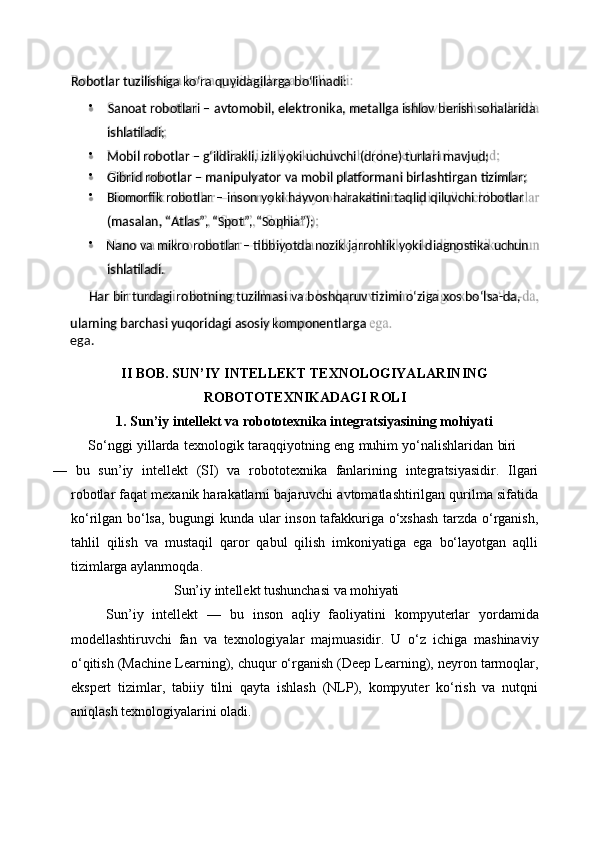 (masalan,   “Atlas”,   “Spot”,   “Sophia”);
Har   bir   turdagi   robotning   tuzilmasi   va   boshqaruv   tizimi   o‘ziga   xos   bo‘lsa- da,
ularning   barchasi   yuqoridagi   asosiy   komponentlarga  
ega. ishlatiladi.ishlatiladi;




II   BOB.   SUN’IY   INTELLEKT   TEXNOLOGIYALARINING 
ROBOTOTEXNIKADAGI ROLI
1. Sun’iy   intellekt   va   robototexnika   integratsiyasining   mohiyati
So‘nggi   yillarda   texnologik   taraqqiyotning   eng   muhim   yo‘nalishlaridan   biri
—   bu   sun’iy   intellekt   (SI)   va   robototexnika   fanlarining   integratsiyasidir.   Ilgari
robotlar faqat mexanik harakatlarni bajaruvchi avtomatlashtirilgan qurilma sifatida
ko‘rilgan bo‘lsa, bugungi kunda ular inson tafakkuriga o‘xshash  tarzda o‘rganish,
tahlil   qilish   va   mustaqil   qaror   qabul   qilish   imkoniyatiga   ega   bo‘layotgan   aqlli
tizimlarga aylanmoqda.
Sun’iy   intellekt   tushunchasi   va   mohiyati
Sun’iy   intellekt   —   bu   inson   aqliy   faoliyatini   kompyuterlar   yordamida
modellashtiruvchi   fan   va   texnologiyalar   majmuasidir.   U   o‘z   ichiga   mashinaviy
o‘qitish (Machine Learning), chuqur o‘rganish (Deep Learning), neyron tarmoqlar,
ekspert   tizimlar,   tabiiy   tilni   qayta   ishlash   (NLP),   kompyuter   ko‘rish   va   nutqni
aniqlash texnologiyalarini oladi.Robotlar   tuzilishiga   ko‘ra   quyidagilarga   bo‘linadi:
Sanoat   robotlari   –   avtomobil,   elektronika,   metallga   ishlov   berish   sohalarida
Mobil   robotlar   –   g‘ildirakli,   izli   yoki   uchuvchi   (drone)   turlari  mavjud;
Gibrid   robotlar   –   manipulyator   va   mobil   platformani   birlashtirgan   tizimlar;
Biomorfik   robotlar   –   inson   yoki   hayvon   harakatini   taqlid   qiluvchi   robotlar
Nano   va   mikro   robotlar   –   tibbiyotda   nozik   jarrohlik   yoki   diagnostika   uchun 